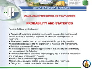ESCUELA DE INGENIERÍA DE PETROLEOS Possible fields of application are:      Analysis of variance: a statistical technique to measure the importance of various sources of variability. It applies, for example, heterogeneous oil reservoirs.     Time series: models used in production studios for predicting volatility.  Spatial statistics: applied to the exploration of materials and hydrocarbons. Statistical processing of images. Stochastic processes: between applications of this area of probability theory can be mentioned the following: Stochastic Differential Equations: Physical apply (eg. In statistical mechanics) and are of great importance in Finance. Markov Fields: used in image processing. Seismic trace analysis: applied in the exploration of oil reservoirs.    Design and control of networks of reservoir fluid flow. 