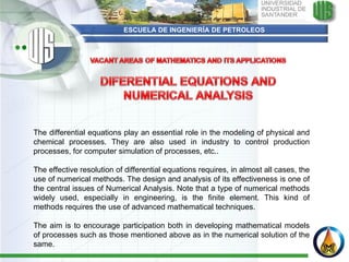 ESCUELA DE INGENIERÍA DE PETROLEOS The differential equations play an essential role in the modeling of physical and chemical processes. They are also used in industry to control production processes, for computer simulation of processes, etc..   The effective resolution of differential equations requires, in almost all cases, the use of numerical methods. The design and analysis of its effectiveness is one of the central issues of Numerical Analysis. Note that a type of numerical methods widely used, especially in engineering, is the finite element. This kind of methods requires the use of advanced mathematical techniques.   The aim is to encourage participation both in developing mathematical models of processes such as those mentioned above as in the numerical solution of the same. 