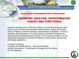 ESCUELA DE INGENIERÍA DE PETROLEOS Important developments in Harmonic Analysis, Functional and Approximation Theory, such as Atomic Decomposition Signal Spaces, Theory of Wavelets, Theory of Marcos, Transform Analysis, Boundedness of Operators, Theory of Sampling, Characterization of Function Spaces as Models in Engineering, Approximation and Multiresolution Spaces, Time Frequency Analysis, are the appropriate theoretical framework for treatment, among others, the following technology applications:      Image Processing.    Celular and satellite phones - Telecommunications    Data Transmission - Transmission of Images over the Internet    Oil Prospecting 