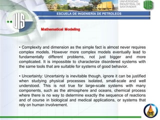 ESCUELA DE INGENIERÍA DE PETROLEOS •  Complexity and dimension as the simple fact is almost never requires complex models. However more complex models eventually lead to fundamentally different problems, not just bigger and more complicated. It is impossible to characterize disordered systems with the same tools that are suitable for systems of good behavior.   •  Uncertainty: Uncertainty is inevitable though, ignore it can be justified when studying physical processes isolated, small-scale and well understood. This is not true for large-scale systems with many components, such as the atmosphere and oceans, chemical process where there is no way to determine exactly the sequence of reactions and of course in biological and medical applications, or systems that rely on human involvement. 