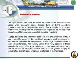 ESCUELA DE INGENIERÍA DE PETROLEOS •  Multiple scales: the need to model or compute on multiple scales arises when disparate scales (space, time or both) contribute simultaneously to an observable result. For example, in turbulent combustion, the shape of the chamber is as important as are the small fluctuations of temperature controlled chemical reactions.   •  Large data sets: the enormous data sets that are generated today in many scientific areas to be exhibited, analyzed and scrutinized to discover the hidden order and patterns. Not all large data sets have the same characteristics, their quality varies from very specific to those consistently noisy, often with variations on the same set. Also, large sets of data to be analyzed in real time, such as guided surgery or control of an aircraft, pose important challenges in mathematics. 