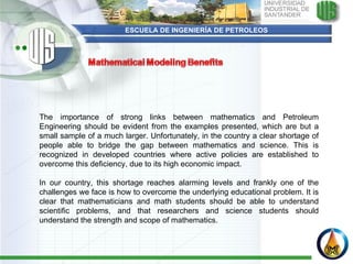 ESCUELA DE INGENIERÍA DE PETROLEOS The importance of strong links between mathematics and Petroleum Engineering should be evident from the examples presented, which are but a small sample of a much larger. Unfortunately, in the country a clear shortage of people able to bridge the gap between mathematics and science. This is recognized in developed countries where active policies are established to overcome this deficiency, due to its high economic impact.  In our country, this shortage reaches alarming levels and frankly one of the challenges we face is how to overcome the underlying educational problem. It is clear that mathematicians and math students should be able to understand scientific problems, and that researchers and science students should understand the strength and scope of mathematics. 
