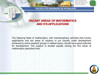 ESCUELA DE INGENIERÍA DE PETROLEOS The following fields of mathematics, with interdisciplinary activities that involve applications and are areas of vacancy in our country under development achieved by some research groups in related topics, should have good potential for development. The support is divided equally among the five areas of mathematics described here.   