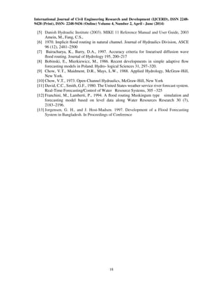 International Journal of Civil Engineering Research and Development (IJCERD), ISSN 2248-
9428 (Print), ISSN- 2248-9436 (Online) Volume 4, Number 2, April - June (2014)
18
[5] Danish Hydraulic Institute (2003). MIKE 11 Reference Manual and User Guide, 2003
Amein, M., Fang, C.S.,
[6] 1970. Implicit ﬂood routing in natural channel. Journal of Hydraulics Division, ASCE
96 (12), 2481–2500
[7] Bairacharya, K., Barry, D.A., 1997. Accuracy criteria for linearised diffusion wave
ﬂood routing. Journal of Hydrology 195, 200–217
[8] Bobinski, E., Mierkiewicz, M., 1986. Recent developments in simple adaptive ﬂow
forecasting models in Poland. Hydro- logical Sciences 31, 297–320.
[9] Chow, V.T., Maidment, D.R., Mays, L.W., 1988. Applied Hydrology, McGraw-Hill,
New York.
[10] Chow, V.T., 1973. Open-Channel Hydraulics, McGraw-Hill, New York
[11] David, C.C., Smith, G.F., 1980. The United States weather service river forecast system.
Real-Time Forecasting/Control of Water Resource Systems, 305 –325
[12] Franchini, M., Lamberti, P., 1994. A ﬂood routing Muskingum type simulation and
forecasting model based on level data along Water Resources Research 30 (7),
2183–2196.
[13] Jorgensen, G. H., and J. Host-Madsen. 1997. Development of a Flood Forecasting
System in Bangladesh. In Proceedings of Conference
 