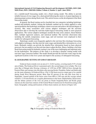 International Journal of Civil Engineering Research and Development (IJCERD), ISSN 2248-
9428 (Print), ISSN- 2248-9436 (Online) Volume 4, Number 2, April - June (2014)
10
(ii) a rainfall-runoff forecasting model, (iii) a ﬂood routing model. The ability to provide
reliable forecast of river stages for a short period following the storm is of great importance in
planning proper actions during ﬂood event. This article focuses on the development of the ﬂood
forecasting model.
In general, the ﬂood routing can be classiﬁed into two categories including hydrologic
method and hydraulic method. Among the hydraulic method can be widely applied to some
special problems that hydrologic techniques cannot overcome and achieve the desired degree of
accuracy. But, many researchers used various adaptive techniques and the real-time
observation data to develop the real-time hydro-logical forecasting model in most practical
applications. The various adaptive techniques include the time series analysis, linear Kalman
ﬁlter, multiple regression analysis, and statistical method. The real-time observation data
including the rainfall, temperature, water stage, and soil moisture were employed in their
models for subsequent forecasting.
Hydrologic models were frequently applied to the real-time ﬂow discharge forecasting
with adaptive techniques, but they lack the water stages and detailed ﬂow information in a river
basin. Hydraulic models can provide the detailed ﬂow information based on basic physical
processes, but are unable to use the real-time data to adjust the ﬂow. Hence, building a real-time
ﬂood-forecasting model by hydraulic routing is one of the most challenging and important tasks
for the hydrologists. The purpose of this study is to develop a dynamic routing model with
real-time stage correction method .The model should provide the real-time water stage for the
signiﬁcant locations in the river system and improve the accuracy of subsequent forecasting.
II. GEOGRAPHIC SETTING OF GODAVARI BASIN
Godavari basin extends over an area of 3, 12,812 sq kms, covering nearly 9.5% of total
area of India. The Godavari River is perennial and is the second largest river in India. The river
joins Bay of Bengal after flowing a distance of 1470 km (CWC 2005).It flows through the
Eastern Ghats and emerges into the plains after passing Koida. Pranahita, Sabari and Indravathi
are the main tributaries of Godavari River. (Fig 1).The basin receives major part of its rainfall
during South West Monsoon period. More than 85 percent of the rain falls from July to
September. Annual rainfall of the basin varies from 880 to 1395 mm and the average annual
rainfall is 1110 mm.Floods are a regular phenomenon in the basin. Badrachalam, Kunavaram,
and the deltaic portion of the river are prone to floods frequently.Perur and Koida gauge
stations are the main base stations of the Central Water Commission for flood forecasting in the
basin. Geographic setting and locations of these basin stations are shown in Figure 1[4]
Fig. 1: Geographic setting of Godavari Basin [4]
 