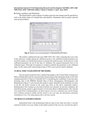 International Journal of Civil Engineering Research and Development (IJCERD), ISSN 2248-
9428 (Print), ISSN- 2248-9436 (Online) Volume 4, Number 2, April - June (2014)
15
D. Surface and Root zone Parameters
The initial relative water contents of surface and root zone storage must be specified as
well as the initial values of overland flow and interflow. Parameters used in surface and root
zone are given below:
Fig. 6: Surface root zone parameters of Rainfall-Runoff Editor
The model is calibrated for the years 2009, 2010, 2011.After computing the exact value
of the unknown variable during the calibration process; the calibrated model parameters are
tested for another set of field observations to estimate the model accuracy. In this process, if the
calibrated parameters do not fit the data of validation, the required parameters have to be
calibrated again. Thorough investigation is needed to identify the parameters to be calibrated
again. In this study, hydro meteorological data of 2012 were used for model validation.
VI. REAL TIME VALIDATION OF THE MODEL
The developed model has been validated thoroughly at the Central Water Commission
Office in Hyderabad with the real-time hydro meteorological data during the floods of 2013(the
simulation period is 15 June to 15 October 2013). Considering the availability of real-time data,
discharge data of the PERUR, Rainfall Data of Perur, Eturnagaram, Dummagudem and
Badrachalam (Figure 1) were fed into the model as inputs. Rainfall runoff modeling was done
in all the sub basins located in the study area down to the above mentioned stations.
Hydrodynamic flow routing was also done in all the river channels. In real-time validation, the
total flood routing stretch is approximately 133 km long (Perur to Badrachalam). The selected
river reach Perur to Badrachalam is an ideal stretch as we have catchment area, flood routing,
and a tributary joining in middle and the stretch is not very long, the intermittent catchment
contribution is less. For study purpose this is the best stretch.
VII. RESULTS AND DISCUSSIONS
Agricultural land is the predominant land-use type in the study area that is severely
exposed to floods every year. Slopes in the deltaic portion of the river are very flat (less than 3
 
