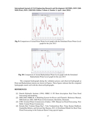 International Journal of Civil Engineering Research and Development (IJCERD), ISSN 2248-
9428 (Print), ISSN- 2248-9436 (Online) Volume 4, Number 2, April - June (2014)
17
Fig. 9: Comparison of Actual Perur Water Level graph with the Simulated Perur Water Level
graph for the year 2013
Fig. 10: Comparison of Actual Badrachalam Water Level graph with the Simulated
Badrachalam Water Level graph for the year 2013
The computed hydrograph during the validation process and observed hydrograph at
Perur and Badrachalam stations are shown in Figures. These figures indicate that the computed
hydrographs match well with the observed hydrographs.
REFERENCES
[1] Danish Hydraulic Institute (1994): MIKE 11 FF Short description: Real Time flood
forecasting and modeling
[2] DHI (2002) MIKE II: A Modeling System for Rivers and Channels. Reference Manual,
DHI Software 2002, DHI Water & Environment, Horsholm, Denmark.
[3] CWC (Central Water Commission of India). 1989. Manual on Flood Forecasting. New
Delhi: Central Water Commission.
[4] Korada Hari Venkata Durga Rao*, Vala Venkateshwar Rao, Vinay Kumar Dadhwal,
Gandarbha Behera, and Jaswant Raj Sharma.,2011.A Distributed Model for Real-Time
Flood Forecasting in the Godavari Basin Using special inputs.
 