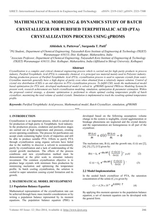 IJRET: International Journal of Research in Engineering and Technology eISSN: 2319-1163 | pISSN: 2321-7308
_______________________________________________________________________________________
Volume: 03 Issue: 12 | Dec-2014, Available @ http://www.ijret.org 246
MATHEMATICAL MODELING & DYNAMICS STUDY OF BATCH
CRYSTALLIZER FOR PURIFIED TEREPHTHALIC ACID (PTA)
CRYSTALLIZATION PROCESS USING gPROMS
Abhishek A. Puttewar1
, Surgonda T. Patil2
1
PG Student,, Department of Chemical Engineering, Tatyasaheb Kore Institute of Engineering & Technology (TKIET)
Warananagar 416113, Dist: Kolhapur, Maharashtra, India
2
Associate Professor, Department of Chemical Engineering, Tatyasaheb Kore Institute of Engineering & Technology
(TKIET) Warananagar 416113, Dist: Kolhapur, Maharashtra, India (Affiliated to Shivaji University, Kolhapur)
Abstract
Crystallization is a complex and critical chemical engineering process which is carried out for high purity products in process
industry. Purified Terephthalic Acid (PTA) is commodity chemical, it is principal raw material mainly used in Polyester industry.
During production process of Purified Terephthalic Acid (PTA), crystallization process is used to separate crystals from water.
Crystalline materials generally have a high degree of purity even when obtained from a relatively impure solution. Control of
crystal size distribution (CSD) is an end objective in PTA crystallization process. To fulfill CSD, needs the mathematical model
based optimization for PTA unit, developed mathematical model is solved in gPROMS (general PROcess Modeling System).In
present work, research achievement are batch crystallization modeling, simulation, optimization & parameter estimation. Within
the proposed control strategy, a dynamic optimization is performed to obtain optimal cooling temperature profile of batch
crystallizer, maximizing the total volume of seeded crystals. Simulation is implemented to track the resulting optimal temperature
profile.
Keywords: Purified Terephthalic Acid process, Mathematical model, Batch Crystallizer, simulation, gPROMS
--------------------------------------------------------------------***----------------------------------------------------------------------
1. INTRODUCTION
Crystallization is an important process, which is carried out
for production of high purity in Terephthalic Acid industry.
In the production process, oxidation and purification stages
are carried out at high temperature and pressure, creating
severe operating conditions. The process for purification can
accept crude containing higher levels of impurities and still
be able to produce suitable PTA. Efforts to purify PTA
through crystallization using organic solvents have failed
due to the inability to discover a solvent to economically
purify by crystallization and a lack of understanding of the
crystal growth mechanism. The effects of the process
conditions and new crystallization method must be
demonstrated at the pilot scale to stimulate industry
investment. The common crystallization objective is to
produce large crystals with minimum fines production by
minimizing nucleation and optimizing the temperature
profile. In batch cooling crystallization, the solution is
cooled to super saturation causing crystal formation and its
growth.
2. MATHEMATICAL MODEL DEVELOPMENT
2.1 Population Balance Equation
Mathematical representation of the crystallization rate can
be achieved through basic mass transfer considerations or by
writing a population balance represented by its moment
equations. The population balance equation (PBE) is
developed based on the following assumption: volume
change in the system is negligible, crystal agglomeration or
breakage phenomena are neglected and the crystal density
and the supersaturation are homogeneous in all part of the
crystallizer.
(1)
The nucleation rate, B (t), and the growth rate, G (t) are [2],
[4], [5], [7], [13] given by:
B(t) = kb
b
µ3(t) (2)
G (t) = kg
ᵍ
(3)
2.2 Model Implementation
In the seeded batch crystallizer of PTA, the saturation
concentration of the solute (Cs) is given by
Cs = 4.29 x 10 -6
(4)
By applying this moment operator to the population balance
equation, a set of moment equation can be developed with
the general form.
 