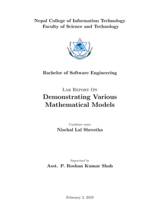 Nepal College of Information Technology
Faculty of Science and Technology
Bachelor of Software Engineering
Lab Report On
Demonstrating Various
Mathematical Models
Candidate name
Nischal Lal Shrestha
Supervised by
Asst. P. Roshan Kumar Shah
February 3, 2019
 