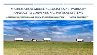 MATHEMATICAL MODELING LOGISTICS NETWORKS BY
ANALOGY TO CONVENTIONAL PHYSICAL SYSTEMS
LOGISTICS ARE THE BALL AND CHAIN OF ARMORED WAREFARE ‘’ HEINZ GUDERIAN ‘’
 