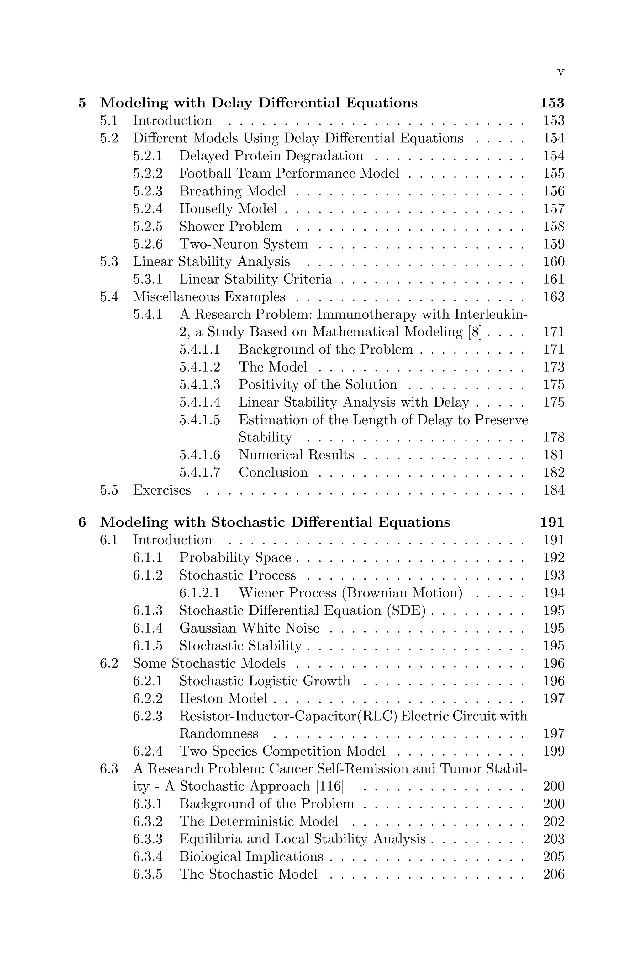 v
5 Modeling with Delay Diﬀerential Equations 153
5.1 Introduction . . . . . . . . . . . . . . . . . . . . . . . . . . . 153
5.2 Diﬀerent Models Using Delay Diﬀerential Equations . . . . . 154
5.2.1 Delayed Protein Degradation . . . . . . . . . . . . . . 154
5.2.2 Football Team Performance Model . . . . . . . . . . . 155
5.2.3 Breathing Model . . . . . . . . . . . . . . . . . . . . . 156
5.2.4 Houseﬂy Model . . . . . . . . . . . . . . . . . . . . . . 157
5.2.5 Shower Problem . . . . . . . . . . . . . . . . . . . . . 158
5.2.6 Two-Neuron System . . . . . . . . . . . . . . . . . . . 159
5.3 Linear Stability Analysis . . . . . . . . . . . . . . . . . . . . 160
5.3.1 Linear Stability Criteria . . . . . . . . . . . . . . . . . 161
5.4 Miscellaneous Examples . . . . . . . . . . . . . . . . . . . . . 163
5.4.1 A Research Problem: Immunotherapy with Interleukin-
2, a Study Based on Mathematical Modeling [8] . . . . 171
5.4.1.1 Background of the Problem . . . . . . . . . . 171
5.4.1.2 The Model . . . . . . . . . . . . . . . . . . . 173
5.4.1.3 Positivity of the Solution . . . . . . . . . . . 175
5.4.1.4 Linear Stability Analysis with Delay . . . . . 175
5.4.1.5 Estimation of the Length of Delay to Preserve
Stability . . . . . . . . . . . . . . . . . . . . 178
5.4.1.6 Numerical Results . . . . . . . . . . . . . . . 181
5.4.1.7 Conclusion . . . . . . . . . . . . . . . . . . . 182
5.5 Exercises . . . . . . . . . . . . . . . . . . . . . . . . . . . . . 184
6 Modeling with Stochastic Diﬀerential Equations 191
6.1 Introduction . . . . . . . . . . . . . . . . . . . . . . . . . . . 191
6.1.1 Probability Space . . . . . . . . . . . . . . . . . . . . . 192
6.1.2 Stochastic Process . . . . . . . . . . . . . . . . . . . . 193
6.1.2.1 Wiener Process (Brownian Motion) . . . . . 194
6.1.3 Stochastic Diﬀerential Equation (SDE) . . . . . . . . . 195
6.1.4 Gaussian White Noise . . . . . . . . . . . . . . . . . . 195
6.1.5 Stochastic Stability . . . . . . . . . . . . . . . . . . . . 195
6.2 Some Stochastic Models . . . . . . . . . . . . . . . . . . . . . 196
6.2.1 Stochastic Logistic Growth . . . . . . . . . . . . . . . 196
6.2.2 Heston Model . . . . . . . . . . . . . . . . . . . . . . . 197
6.2.3 Resistor-Inductor-Capacitor(RLC) Electric Circuit with
Randomness . . . . . . . . . . . . . . . . . . . . . . . 197
6.2.4 Two Species Competition Model . . . . . . . . . . . . 199
6.3 A Research Problem: Cancer Self-Remission and Tumor Stabil-
ity - A Stochastic Approach [116] . . . . . . . . . . . . . . . 200
6.3.1 Background of the Problem . . . . . . . . . . . . . . . 200
6.3.2 The Deterministic Model . . . . . . . . . . . . . . . . 202
6.3.3 Equilibria and Local Stability Analysis . . . . . . . . . 203
6.3.4 Biological Implications . . . . . . . . . . . . . . . . . . 205
6.3.5 The Stochastic Model . . . . . . . . . . . . . . . . . . 206
 