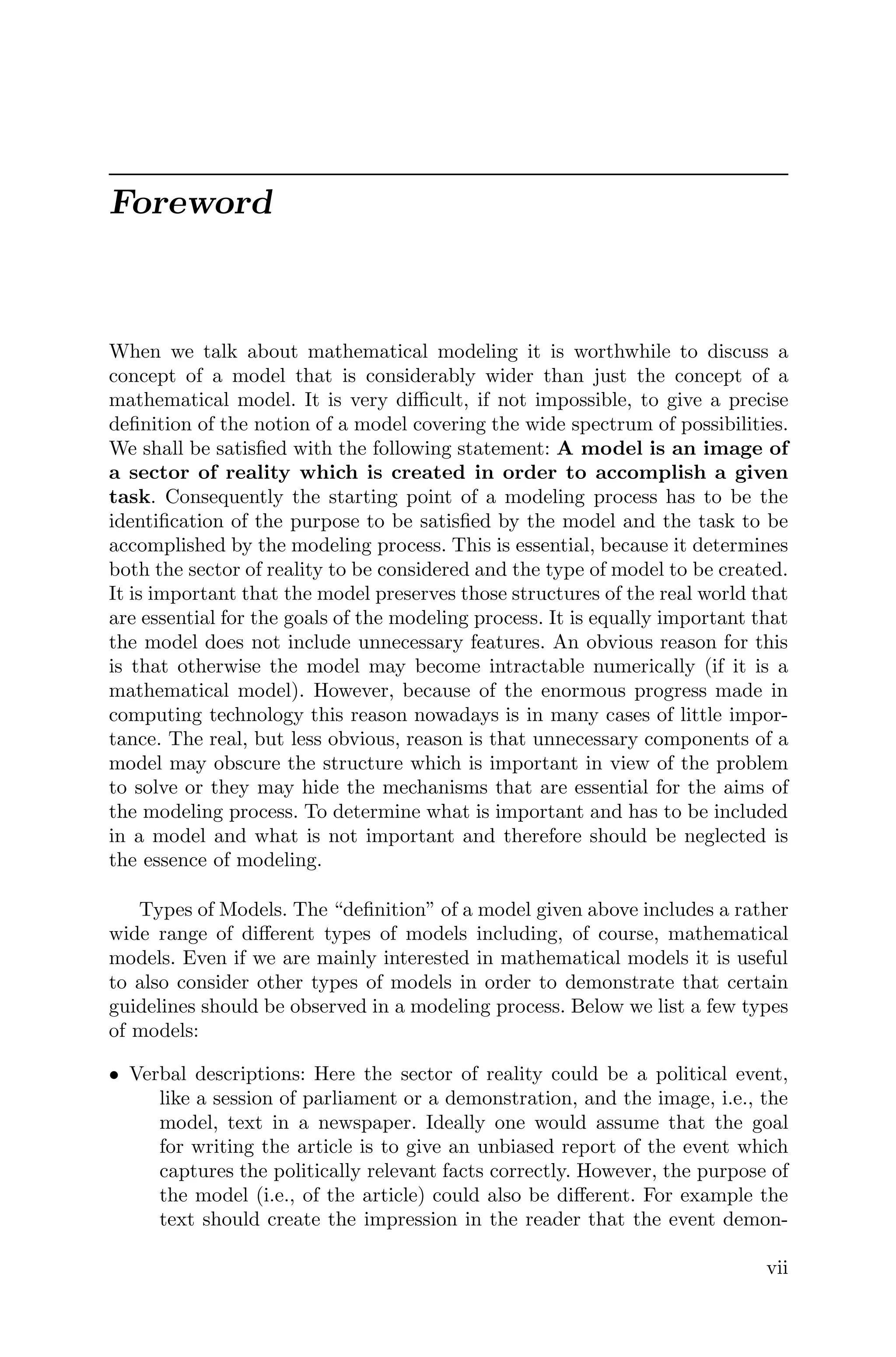 Foreword
When we talk about mathematical modeling it is worthwhile to discuss a
concept of a model that is considerably wider than just the concept of a
mathematical model. It is very diﬃcult, if not impossible, to give a precise
deﬁnition of the notion of a model covering the wide spectrum of possibilities.
We shall be satisﬁed with the following statement: A model is an image of
a sector of reality which is created in order to accomplish a given
task. Consequently the starting point of a modeling process has to be the
identiﬁcation of the purpose to be satisﬁed by the model and the task to be
accomplished by the modeling process. This is essential, because it determines
both the sector of reality to be considered and the type of model to be created.
It is important that the model preserves those structures of the real world that
are essential for the goals of the modeling process. It is equally important that
the model does not include unnecessary features. An obvious reason for this
is that otherwise the model may become intractable numerically (if it is a
mathematical model). However, because of the enormous progress made in
computing technology this reason nowadays is in many cases of little impor-
tance. The real, but less obvious, reason is that unnecessary components of a
model may obscure the structure which is important in view of the problem
to solve or they may hide the mechanisms that are essential for the aims of
the modeling process. To determine what is important and has to be included
in a model and what is not important and therefore should be neglected is
the essence of modeling.
Types of Models. The “deﬁnition” of a model given above includes a rather
wide range of diﬀerent types of models including, of course, mathematical
models. Even if we are mainly interested in mathematical models it is useful
to also consider other types of models in order to demonstrate that certain
guidelines should be observed in a modeling process. Below we list a few types
of models:
• Verbal descriptions: Here the sector of reality could be a political event,
like a session of parliament or a demonstration, and the image, i.e., the
model, text in a newspaper. Ideally one would assume that the goal
for writing the article is to give an unbiased report of the event which
captures the politically relevant facts correctly. However, the purpose of
the model (i.e., of the article) could also be diﬀerent. For example the
text should create the impression in the reader that the event demon-
vii
 