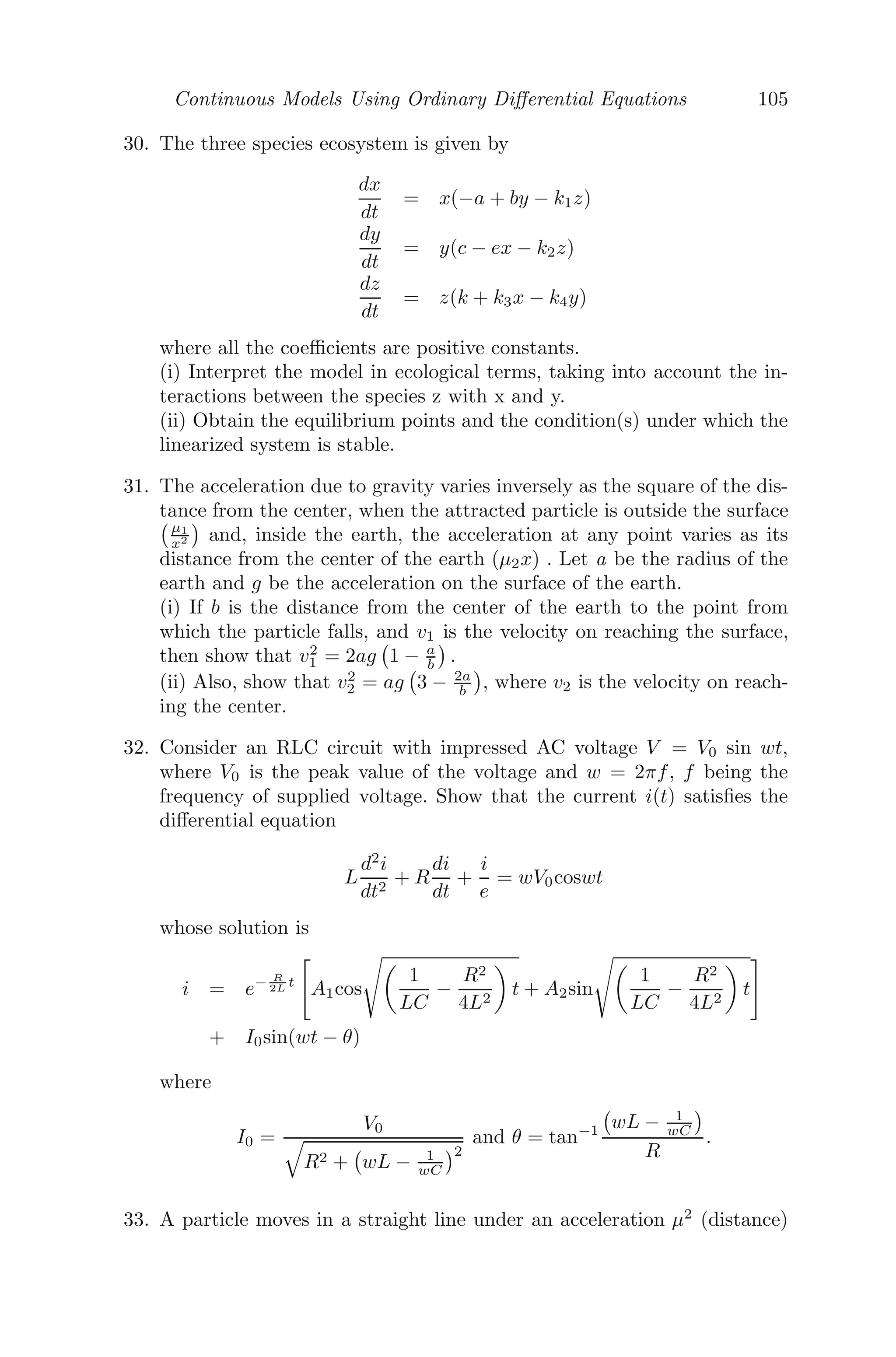 Continuous Models Using Ordinary Diﬀerential Equations 81
Let f(N) = rN − βNα
, then, f

(N) = r − βαNα−1
.
Now, f

(0) = r  0 ⇒ the system is unstable about N∗
= 0 and
f

	
r
β

 1
α−1
= r(1 − α)  0 ⇒ the system is unstable about N∗
=
	
r
β

 1
α−1
.
Putting N(α−1)
= k in
dN
dt
= rN − βNα
, we get,
dk
k(α − 1)(r − kβ)
= dt
⇒
(r − kβ + kβ)
k(α − 1)(r − kβ)
dk = dt
⇒ (
1
k
+
β
r − kβ
)dk = r(α − 1)dt
Integrating, ln(k) − ln(r − kβ) = rt(α − 1) + c
⇒ ln
k
r − kβ
= rt(α − 1) + c
⇒
k
r − kβ
= c1
ert(α−1)
⇒ Nα−1
=
rc1
ert(α−1)
1 + βc1ert(α−1)
For large time, that is, as, t → ∞, N(α−1)
→
r
β
⇒ N →

r
β
 1
α−1
Problem 3.7.2 A spherical raindrop of radius a falls from a height h and
accumulates moisture from the atmosphere as it descends, thereby increasing
the radius of the spherical raindrop at a rate λa. Show that the radius of
the raindrop is λa

2h
g (1 +

1 + g
2hλ2 ), when it hits the ground, g being the
acceleration due to gravity.
Solution: Let M be the mass of the raindrop, then M = 4
3 πa3
ρ, a is the
radius and ρ is the density.
Now, dr
dt = λa ⇒ r = a(1 + λt), r(0) = a.
Therefore, mass at time t = 4
3 πr3
ρ = M(1 + λt)3
.
Equation of Motion:
d
dt

M(1 + λt)3
ẋ

= M(1 + λt)3
g
 