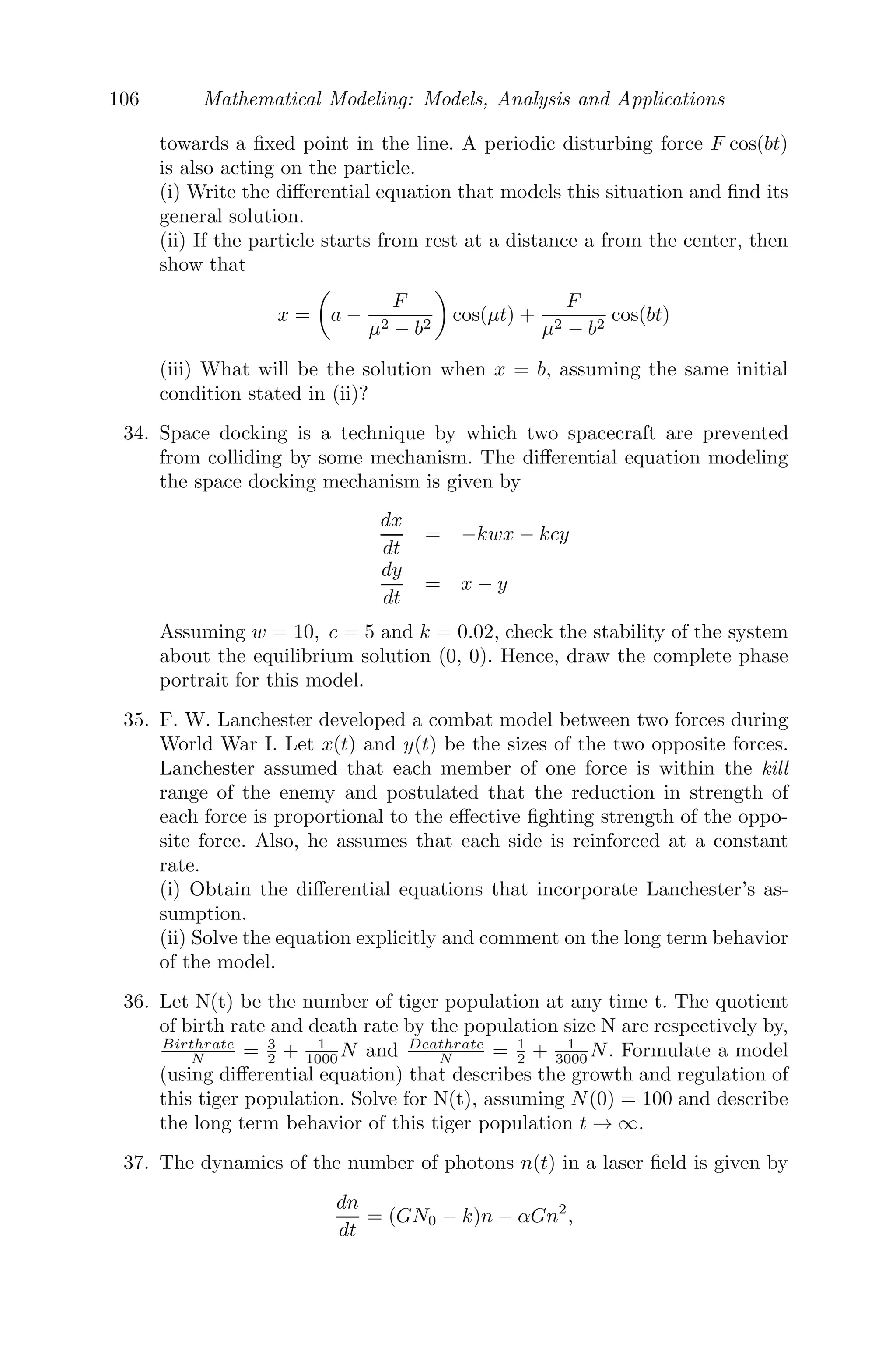 82 Mathematical Modeling: Models, Analysis and Applications
Integrating we get,
ẋ(t) =
g
4λ

1 + λt −
1
(1 + λt)3

, ẋ(0) = 0.
Integrating again, x(t) =
g
8λ2

1 + λt −
1
1 + λt
− 2

, x(0) = 0.
⇒ x(t) =
g
8λ2

1 + λt −
1
1 + λt
2
=
g
8λ2
	r
a
−
a
r

2
When the raindrop reaches the ground, x = h. This implies
r2
− 2λa

2h
g
r − a2
= 0
⇒ r = λa

2h
g
(1 +

1 +
g
2hλ2
)
Problem 3.7.3 An elastic string of unstretched length a and modulus of elas-
ticity λ is ﬁxed to a point on a smooth horizontal table and the other end is
tied to a particle of mass m, which is lying on the table. The particle is pulled
to a distance, where the extension of the string is b and then let go. Find the
time of complete oscillation.
FIGURE 3.19: The motion of an elastic string lying on a smooth horizontal
table.
Solution: We consider an elastic string, whose unstretched length is
OA1 = a (see Figure 3.19) and modulus of elasticity is λ. One end of the
elastic string is ﬁxed to a point on a smooth horizontal table and the other
end is attached to a particle of mass m, which is lying on the table. The par-
ticle is now pulled to a distance where the extension of the string is b(A1B1)
and then let go. Let P be the position of the particle at any time t, such that
OP = x.
Then, the equation of motion satisﬁes the diﬀerential equation
m
d2
x
dt2
= −T
 