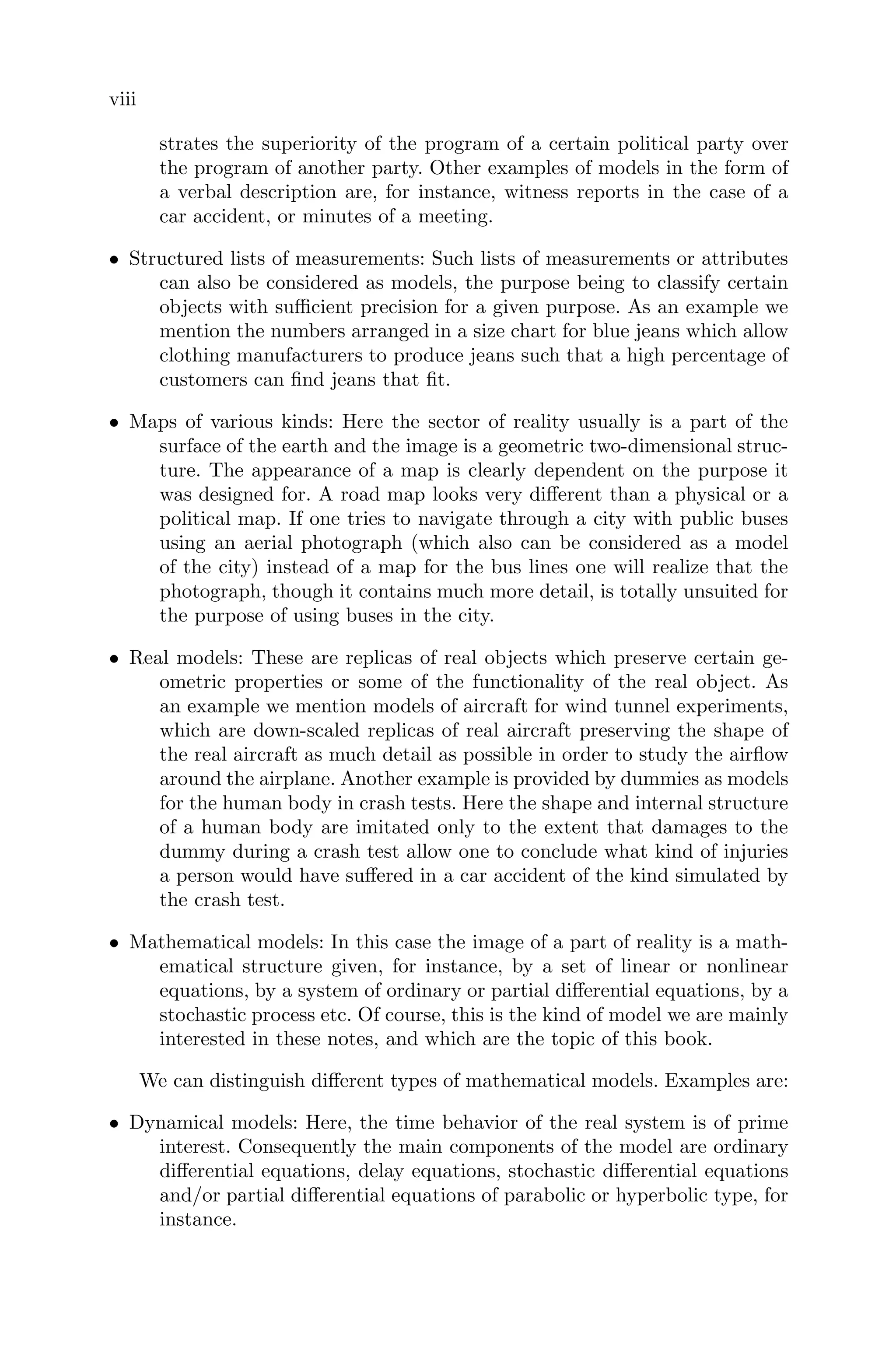 viii
strates the superiority of the program of a certain political party over
the program of another party. Other examples of models in the form of
a verbal description are, for instance, witness reports in the case of a
car accident, or minutes of a meeting.
• Structured lists of measurements: Such lists of measurements or attributes
can also be considered as models, the purpose being to classify certain
objects with suﬃcient precision for a given purpose. As an example we
mention the numbers arranged in a size chart for blue jeans which allow
clothing manufacturers to produce jeans such that a high percentage of
customers can ﬁnd jeans that ﬁt.
• Maps of various kinds: Here the sector of reality usually is a part of the
surface of the earth and the image is a geometric two-dimensional struc-
ture. The appearance of a map is clearly dependent on the purpose it
was designed for. A road map looks very diﬀerent than a physical or a
political map. If one tries to navigate through a city with public buses
using an aerial photograph (which also can be considered as a model
of the city) instead of a map for the bus lines one will realize that the
photograph, though it contains much more detail, is totally unsuited for
the purpose of using buses in the city.
• Real models: These are replicas of real objects which preserve certain ge-
ometric properties or some of the functionality of the real object. As
an example we mention models of aircraft for wind tunnel experiments,
which are down-scaled replicas of real aircraft preserving the shape of
the real aircraft as much detail as possible in order to study the airﬂow
around the airplane. Another example is provided by dummies as models
for the human body in crash tests. Here the shape and internal structure
of a human body are imitated only to the extent that damages to the
dummy during a crash test allow one to conclude what kind of injuries
a person would have suﬀered in a car accident of the kind simulated by
the crash test.
• Mathematical models: In this case the image of a part of reality is a math-
ematical structure given, for instance, by a set of linear or nonlinear
equations, by a system of ordinary or partial diﬀerential equations, by a
stochastic process etc. Of course, this is the kind of model we are mainly
interested in these notes, and which are the topic of this book.
We can distinguish diﬀerent types of mathematical models. Examples are:
• Dynamical models: Here, the time behavior of the real system is of prime
interest. Consequently the main components of the model are ordinary
diﬀerential equations, delay equations, stochastic diﬀerential equations
and/or partial diﬀerential equations of parabolic or hyperbolic type, for
instance.
 