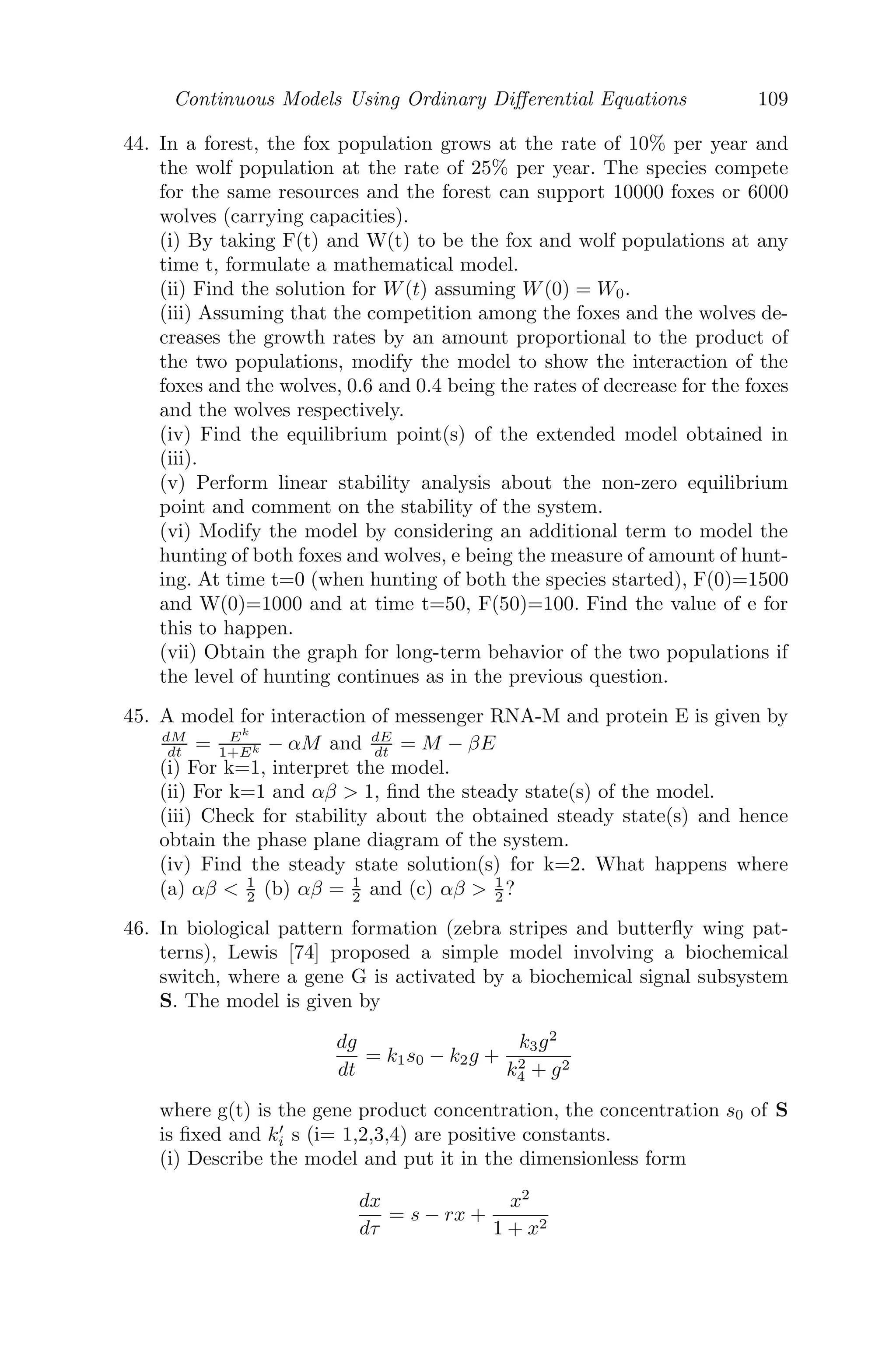 Continuous Models Using Ordinary Diﬀerential Equations 85
mathematical model of the infusion of glucose into the bloodstream. By solving
the diﬀerential equation, predict the glucose level in the bloodstream and show
that G → α
β as t → ∞.
Solution: The required model is
dG
dt
= α − βG
⇒
dG
α − βG
= dt
⇒
ln(α − βG)
−β
= t + c1
⇒ G(t) =
α
β
−
c1e−βt
β
At t → ∞ , G → α
β , since e−βt
→ 0.
Problem 3.7.6 Suppose in a chemical reaction two substances, M1 and M2,
react in equal amounts to form a compound M3. Let C(t) be the concentration
of the compound M3 at time t, which satisﬁes the diﬀerential equation
dC
dt
= r(a − C)(b − C)
where r is a positive constant; a and b are initial concentrations of M1 and
M2 at time t = 0. Obtain the concentration of M3 as a function of time for
t  0, assuming C(0) = 0. Also determine the limiting concentration when
a = 9 and b = 14.
Solution: Given that,
dC
dt
= r(a − C)(b − C)
⇒
dC
(a − C)(b − C)
= rdt
Integrating, we get, C = (a + b) − (a − b)

ae(a−b)rt
+ b
ae(a−b)rt − b

For the particular choice of a = 9, b = 14 and for the limiting concentration
we have,
C∞ = (a + b) − (a − b)(
0 + b
0 − b
) = 2a = 18, as t → ∞.
Problem 3.7.7 Suppose a single infected individual migrates into a commu-
nity containing n individuals susceptible to a disease. The infected individual
 