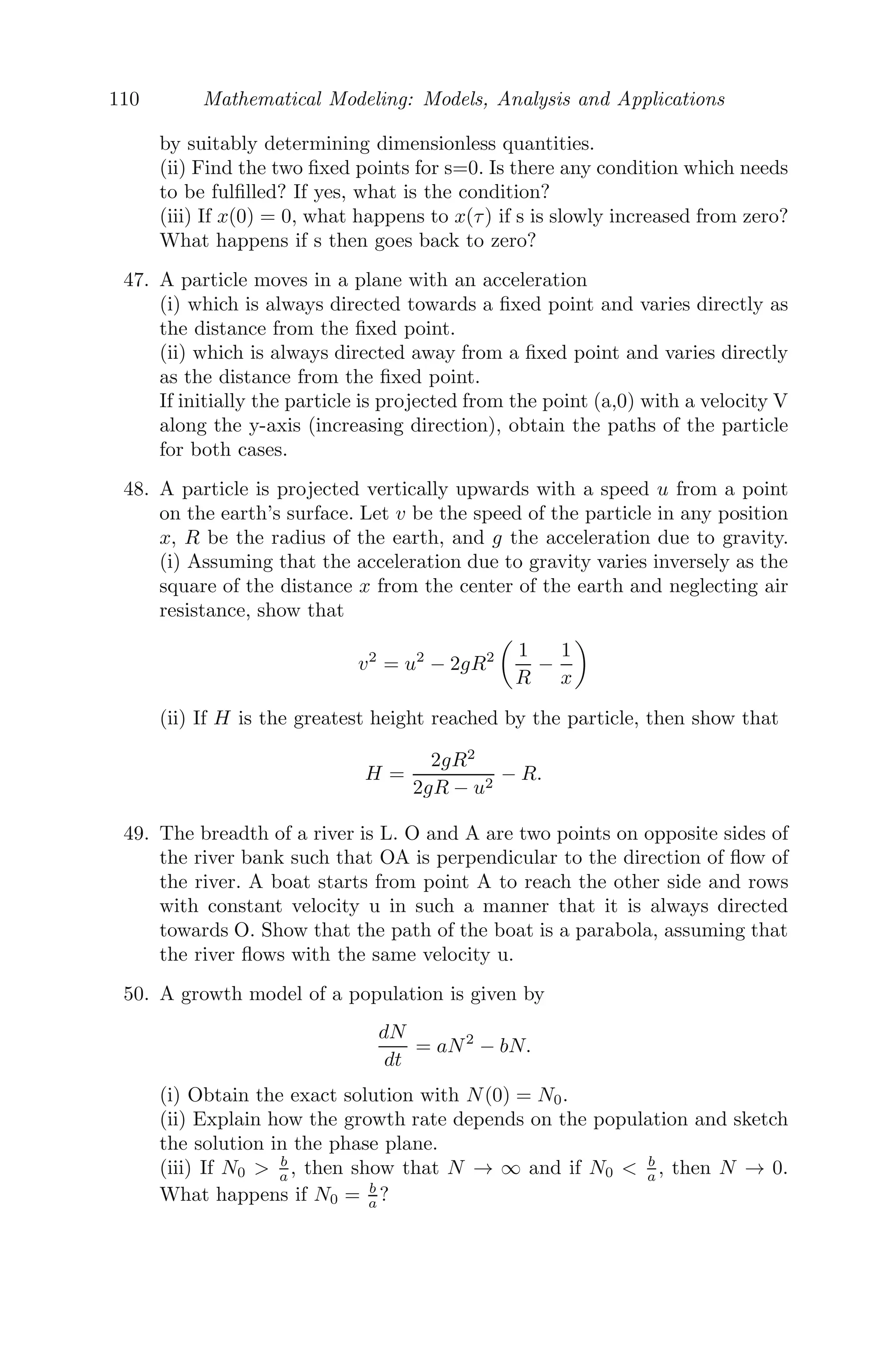 86 Mathematical Modeling: Models, Analysis and Applications
spreads the disease to all susceptible. If S(t) be the number of susceptible at
time t, then
dS
dt
= −rS(n + 1 − S) with S(0) = n.
and r is a positive constant which measures the infection. Obtain the solution
of this model and comment.
Solution: Given that, dS
dt = −rS(n + 1 − S)
dS
dt
= −rS(n + 1 − S)
⇒
1
n + 1

 
1
S
+
1
n + S − 1

dS = −

rdt
⇒ ln

S
n(n + 1 − S)

= −(n + 1)rt, S(0) = n.
S(t) =
n(n + 1)
e(n+1)rt + n
As t → ∞, S → 0, since r is a positive constant. Hence, we conclude that after
a long time, all susceptible people will convert into the infected people.
Problem 3.7.8 The price of sugar, initially 50 per kg, is p(t) per kg. After t
weeks, the demand is D = 120 − 2p + 5dp
dt and the supply S = 3p − 30 + 50dp
dt
thousand per week. Show that, for D = S, the price of sugar must vary over
time accordingly to the law p = 30 + 20e− t
9 . Predict the prices of the sugar
after 15 weeks and 60 weeks. Draw a graph to show the approach of the price
to the equilibrium value.
Solution: For D = S, we get,
120 − 2p + 5
dp
dt
= 3p − 30 + 50
dp
dt
9
dp
dt
+ p = 30
⇒ p(t) = Ae− t
9 + 30
p(t) = 20e− t
9 + 30, P(0) = 50.
Clearly, p(15) = 33.78 and p(60) = 30.03. Both analytically and graphi-
cally, we see that as t → ∞, p(t) → 30 (see Figure 3.20).
Problem 3.7.9 We consider two trees that are growing independently, sup-
ported by independent ﬁxed supplies of substrate. Let p1(t) and p2(t) be the dry
 