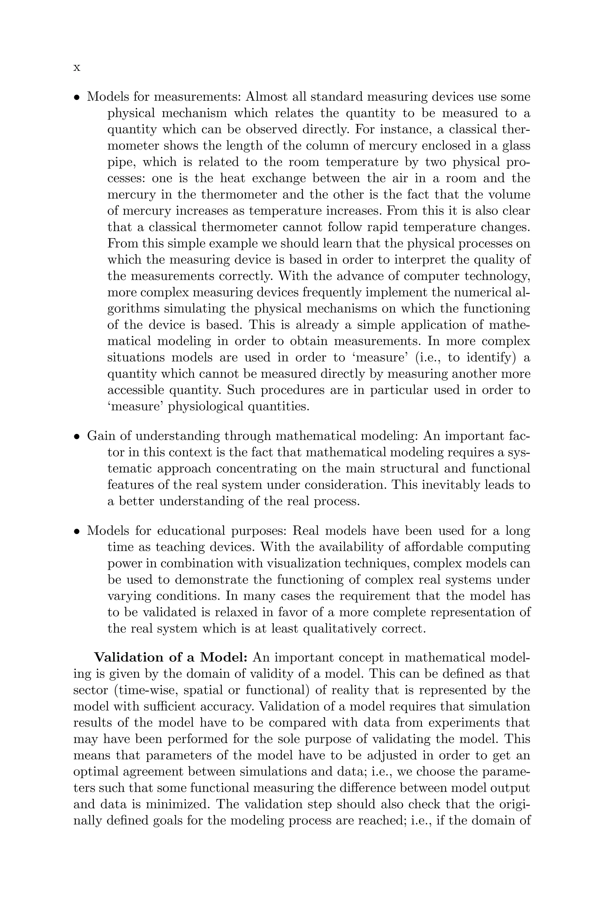 x
• Models for measurements: Almost all standard measuring devices use some
physical mechanism which relates the quantity to be measured to a
quantity which can be observed directly. For instance, a classical ther-
mometer shows the length of the column of mercury enclosed in a glass
pipe, which is related to the room temperature by two physical pro-
cesses: one is the heat exchange between the air in a room and the
mercury in the thermometer and the other is the fact that the volume
of mercury increases as temperature increases. From this it is also clear
that a classical thermometer cannot follow rapid temperature changes.
From this simple example we should learn that the physical processes on
which the measuring device is based in order to interpret the quality of
the measurements correctly. With the advance of computer technology,
more complex measuring devices frequently implement the numerical al-
gorithms simulating the physical mechanisms on which the functioning
of the device is based. This is already a simple application of mathe-
matical modeling in order to obtain measurements. In more complex
situations models are used in order to ‘measure’ (i.e., to identify) a
quantity which cannot be measured directly by measuring another more
accessible quantity. Such procedures are in particular used in order to
‘measure’ physiological quantities.
• Gain of understanding through mathematical modeling: An important fac-
tor in this context is the fact that mathematical modeling requires a sys-
tematic approach concentrating on the main structural and functional
features of the real system under consideration. This inevitably leads to
a better understanding of the real process.
• Models for educational purposes: Real models have been used for a long
time as teaching devices. With the availability of aﬀordable computing
power in combination with visualization techniques, complex models can
be used to demonstrate the functioning of complex real systems under
varying conditions. In many cases the requirement that the model has
to be validated is relaxed in favor of a more complete representation of
the real system which is at least qualitatively correct.
Validation of a Model: An important concept in mathematical model-
ing is given by the domain of validity of a model. This can be deﬁned as that
sector (time-wise, spatial or functional) of reality that is represented by the
model with suﬃcient accuracy. Validation of a model requires that simulation
results of the model have to be compared with data from experiments that
may have been performed for the sole purpose of validating the model. This
means that parameters of the model have to be adjusted in order to get an
optimal agreement between simulations and data; i.e., we choose the parame-
ters such that some functional measuring the diﬀerence between model output
and data is minimized. The validation step should also check that the origi-
nally deﬁned goals for the modeling process are reached; i.e., if the domain of
 