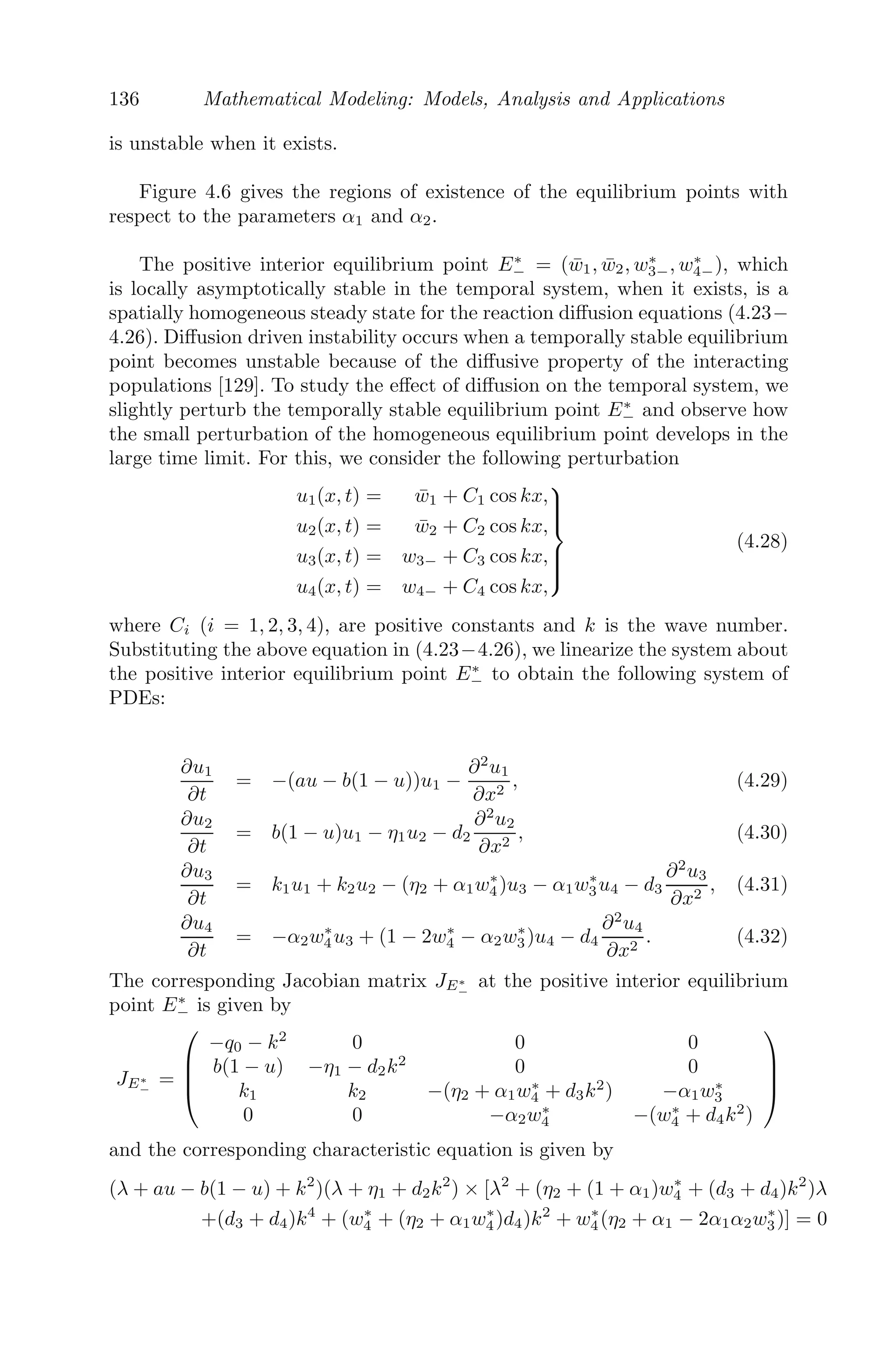 112 Mathematical Modeling: Models, Analysis and Applications
The advantage of PDE models are that they include derivatives of at least
two independent variables and hence we can describe the dynamical behavior
of our problem of interest in terms of two or more variables at the same
time. For example, if we consider the ﬂow of heat in a metal bar, it would
be inappropriate NOT to model it with PDE to compute the temperature
distribution with respect to time as well as space (or distance in this case).
For example, we consider a simple predator-prey model (Lotka-Volterra)
dP1
dt
= α P1 − β P1P2
dP2
dt
= −γ P2 + δ P1P2
where we have used one independent variable (namely, time) to study the
dynamics of the system. But one can consider the eﬀect of movement of the
prey and the predator, by adding a diﬀusion term to the equations, thereby
making it a PDE model. The equations
∂P1(x, t)
∂t
= α P1(x, t) − β P1(x, t)P2(x, t) + D1
∂2
P1(x, t)
∂x2
∂P2(x, t)
∂t
= −γ P2(x, t) + δ P1(x, t)P2(x, t) + D2
∂2
P2(x, t)
∂x2
are then able to capture the spatial aspect of the model and can give a com-
plete picture on the dynamics of the predator-prey system with respect to
both time and space.
4.2 Diﬀerent Mathematical Models Using Diﬀusion
4.2.1 Fluid Flow through a Porous Medium
A porous medium is a material consisting of solid frame (also called matrix)
with pores. The pores, also known as voids, are interconnected and are ﬁlled
with liquid or gas or both.
To model the porous medium, we have to consider the three equations that
govern the ﬂow:
(i) Equation of conservation of mass or continuity equation:
∂ρ
∂t
= −
−
→
∇.(ρ−
→
v ),
which states that the rate of mass entering a system is equal to the rate of
mass leaving the system.
(ii) Darcy’s law: v = −a
−
→
∇p, which states that velocity is proportional to
pressure gradient.
 