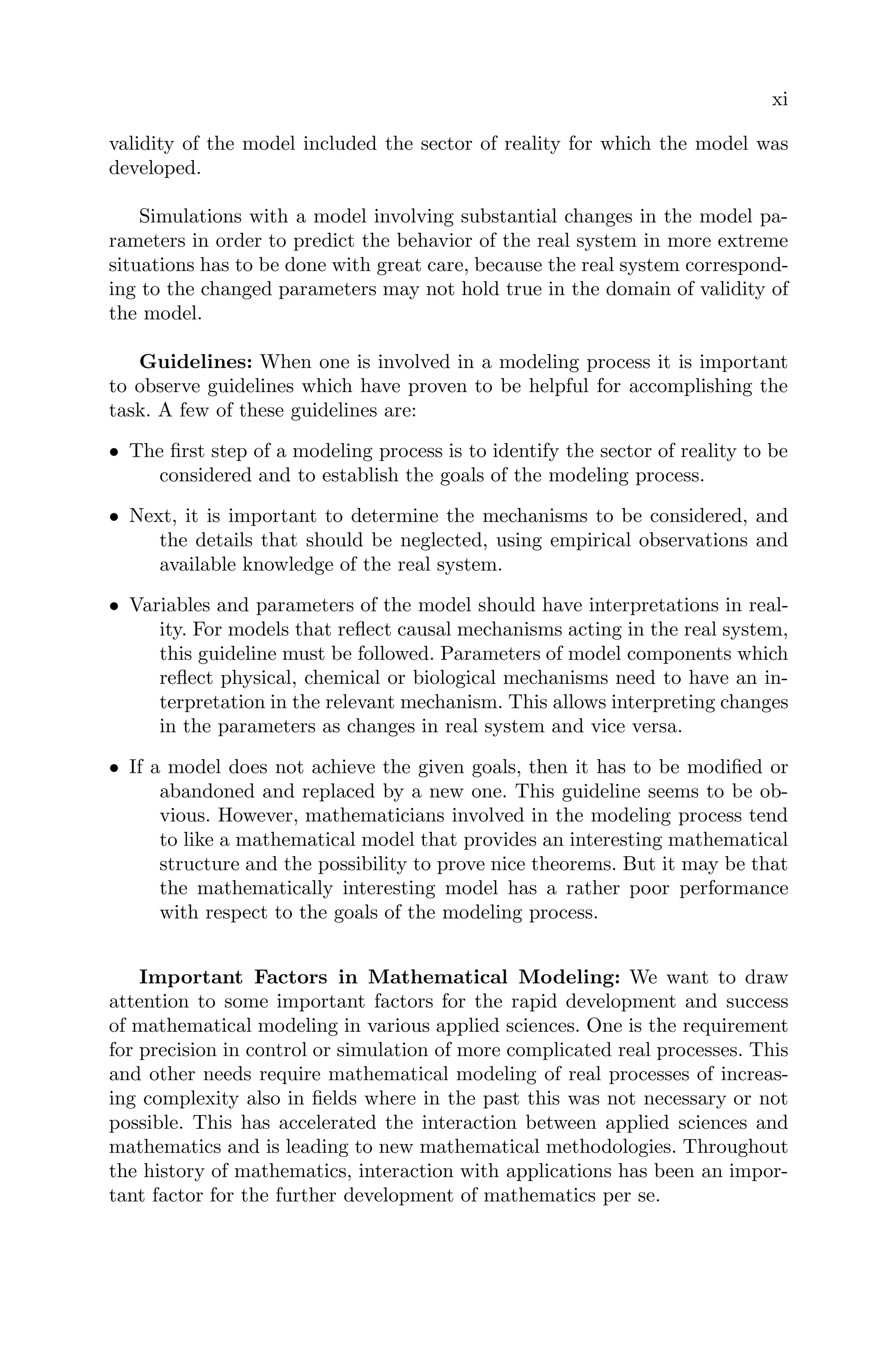 xi
validity of the model included the sector of reality for which the model was
developed.
Simulations with a model involving substantial changes in the model pa-
rameters in order to predict the behavior of the real system in more extreme
situations has to be done with great care, because the real system correspond-
ing to the changed parameters may not hold true in the domain of validity of
the model.
Guidelines: When one is involved in a modeling process it is important
to observe guidelines which have proven to be helpful for accomplishing the
task. A few of these guidelines are:
• The ﬁrst step of a modeling process is to identify the sector of reality to be
considered and to establish the goals of the modeling process.
• Next, it is important to determine the mechanisms to be considered, and
the details that should be neglected, using empirical observations and
available knowledge of the real system.
• Variables and parameters of the model should have interpretations in real-
ity. For models that reﬂect causal mechanisms acting in the real system,
this guideline must be followed. Parameters of model components which
reﬂect physical, chemical or biological mechanisms need to have an in-
terpretation in the relevant mechanism. This allows interpreting changes
in the parameters as changes in real system and vice versa.
• If a model does not achieve the given goals, then it has to be modiﬁed or
abandoned and replaced by a new one. This guideline seems to be ob-
vious. However, mathematicians involved in the modeling process tend
to like a mathematical model that provides an interesting mathematical
structure and the possibility to prove nice theorems. But it may be that
the mathematically interesting model has a rather poor performance
with respect to the goals of the modeling process.
Important Factors in Mathematical Modeling: We want to draw
attention to some important factors for the rapid development and success
of mathematical modeling in various applied sciences. One is the requirement
for precision in control or simulation of more complicated real processes. This
and other needs require mathematical modeling of real processes of increas-
ing complexity also in ﬁelds where in the past this was not necessary or not
possible. This has accelerated the interaction between applied sciences and
mathematics and is leading to new mathematical methodologies. Throughout
the history of mathematics, interaction with applications has been an impor-
tant factor for the further development of mathematics per se.
 