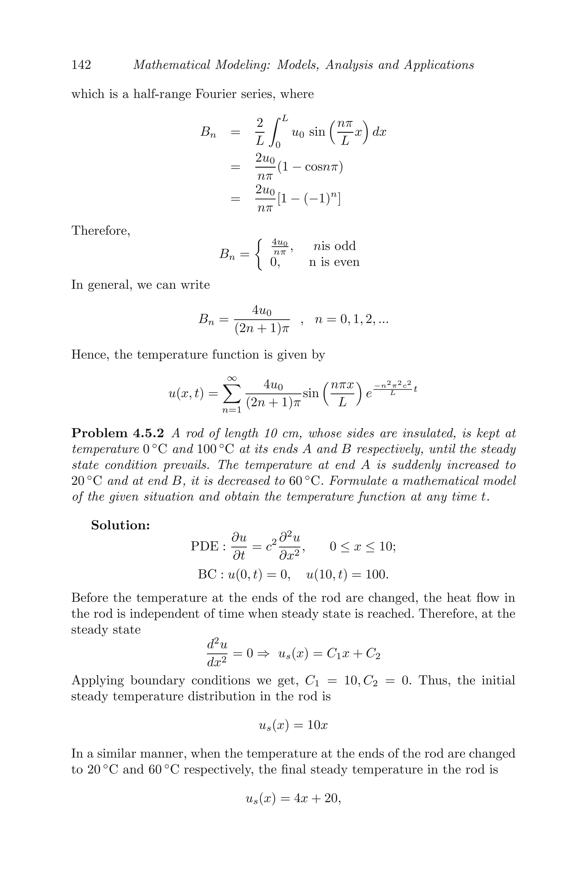 118 Mathematical Modeling: Models, Analysis and Applications
Using the initial condition we get,
u(x, 0) = f1(x) =
∞

n=1
Ansin
	nπx
L


and
∂u(x, 0)
∂t
= f2(x) =
∞

n=1
cnπ
L
Bnsin
	nπx
L


Both are half-range Fourier sine series, therefore we get,
An =
2
L

 L
0
f1(x)sin
	nπx
L


dx (4.4)
Bn =
L
nπc
2
L

 L
0
f2(x)sin
	nπx
L


dx (4.5)
Hence, the displacement of the vibrating string is given by
u(x, t) =
∞

n=1

Ancos

cnπt
L

+ Bnsin

cnπt
L

sin
	nπx
L


where An and Bn are given by (4.4) and (4.5).
Corollary 1: If the homogenous ﬂexible string of length L, stretched
between two ﬁxed points (0, 0) and (L, 0) is initially released from rest from
a position u = f1(x), then its initial velocity is zero, that is, ∂u(x,0)
∂t = 0.
The solution in that case will be of the form
u(x, t) =
∞

n=1
Ancos

cnπt
L

sin
	nπx
L


where
An =
2
L

 L
0
f1(x)sin
	nπx
L


dx
Corollary 2: If the homogenous ﬂexible string of length L, stretched
between two ﬁxed points (0, 0) and (L, 0) is initially released with velocity
f2(x), parallel to the axis of x from an equilibrium position (that is, y = 0),
then u(x, 0) = 0.
The solution in that case will be of the form
u(x, t) =
∞

n=1
Bnsin

cnπt
L

sin
	nπx
L


where
Bn =
2
cnπ

 L
0
f2(x)sin
	nπx
L


dx
 