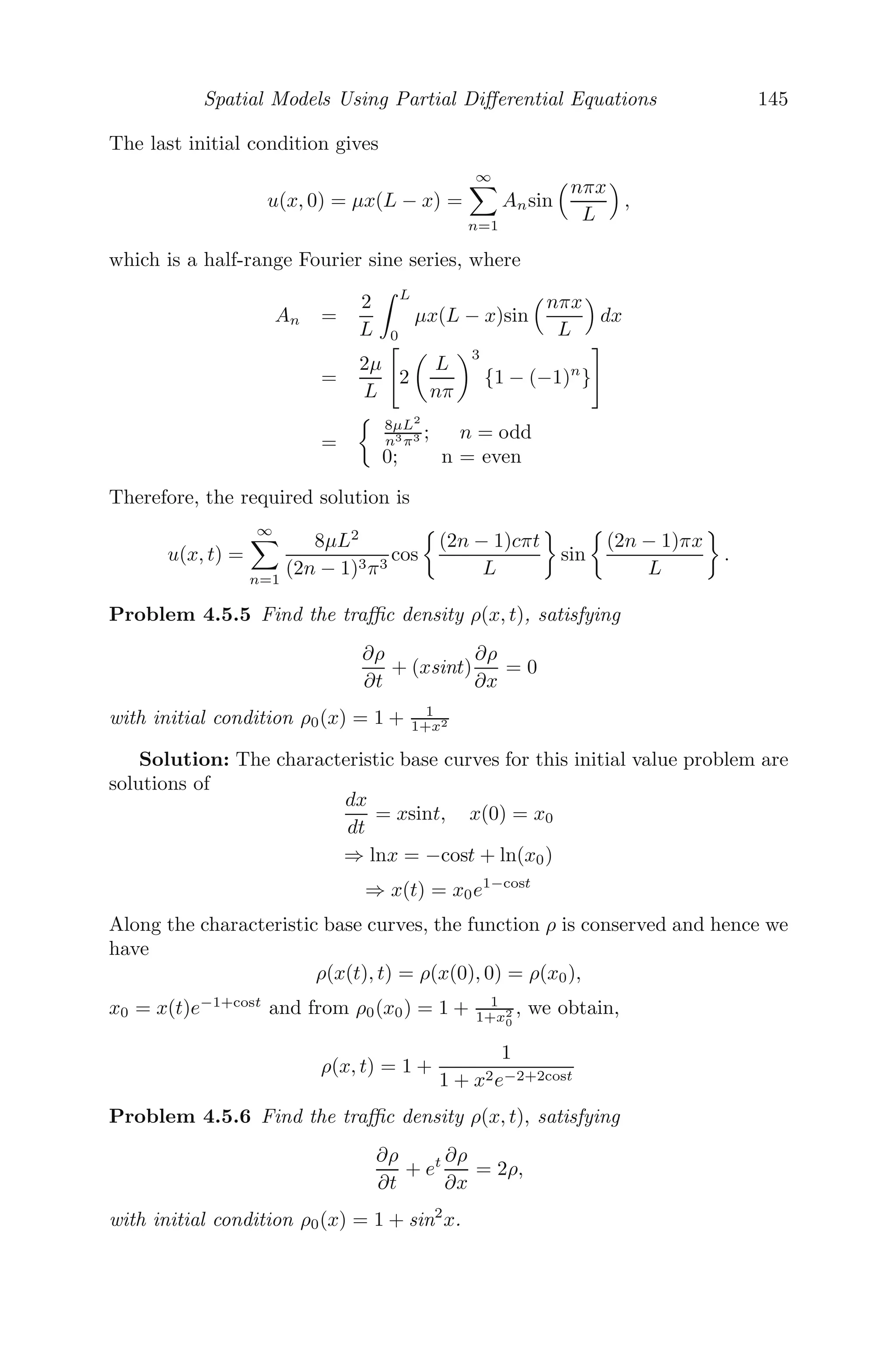 Spatial Models Using Partial Diﬀerential Equations 121
either due to speed limits or condition of the road or driver caution, such that
u(0) = umax and ρmax is the maximum traﬃc density (bumper-to-bumper
traﬃc) where the velocity u is zero. Also, the velocity of the car diminishes
with traﬃc density and hence du
dρ  0, ρ  0, which is true for the function
(4.9).
Let g(ρ) = ρu(ρ) = umax

ρ −
ρ2
ρmax

, then (4.8) becomes
∂ρ
∂t
+
∂g(ρ)
∂x
= 0
⇒
∂ρ
∂t
+
dg
dρ
∂ρ
∂x
= 0
⇒
∂ρ
∂t
+ g

(ρ)
∂ρ
∂x
= 0 (4.10)
We next introduce a small perturbation in the traﬃc density ρ = ρ0 +
δρ(δρ  ρ0), where ρ0 is a constant traﬃc density in (4.10). Then
g

(ρ) = g

(ρ0 + δρ) = g

(ρ0) + δρg

(ρ0) + .........
and the linearized form of (4.10) is
∂ρ
∂t
+ g
(ρ0)
∂ρ
∂x
= 0
The partial derivatives can be written as ∂
∂t (δρ) and ∂
∂x (δρ), but since both
the partial derivatives are of order δ, we have dropped δ from both terms.
Also, note that g
(ρ) = dg
dρ has the dimension of velocity, therefore g
(ρ0), also
having the dimension of velocity, is a constant, say, v0. Then the equation
becomes
∂ρ
∂t
+ v0
∂ρ
∂x
= 0 (4.11)
The general solution of (4.11) is given by
ρ = h(x − v0t)
which represents linear traﬃc waves and the velocity v0 is given by
v0 = umax

1 −
2ρ0
ρmax

We use the method of characteristics to solve (4.11). The characteristic base
curves for this problem are solutions of
dx
dt
= v0
 