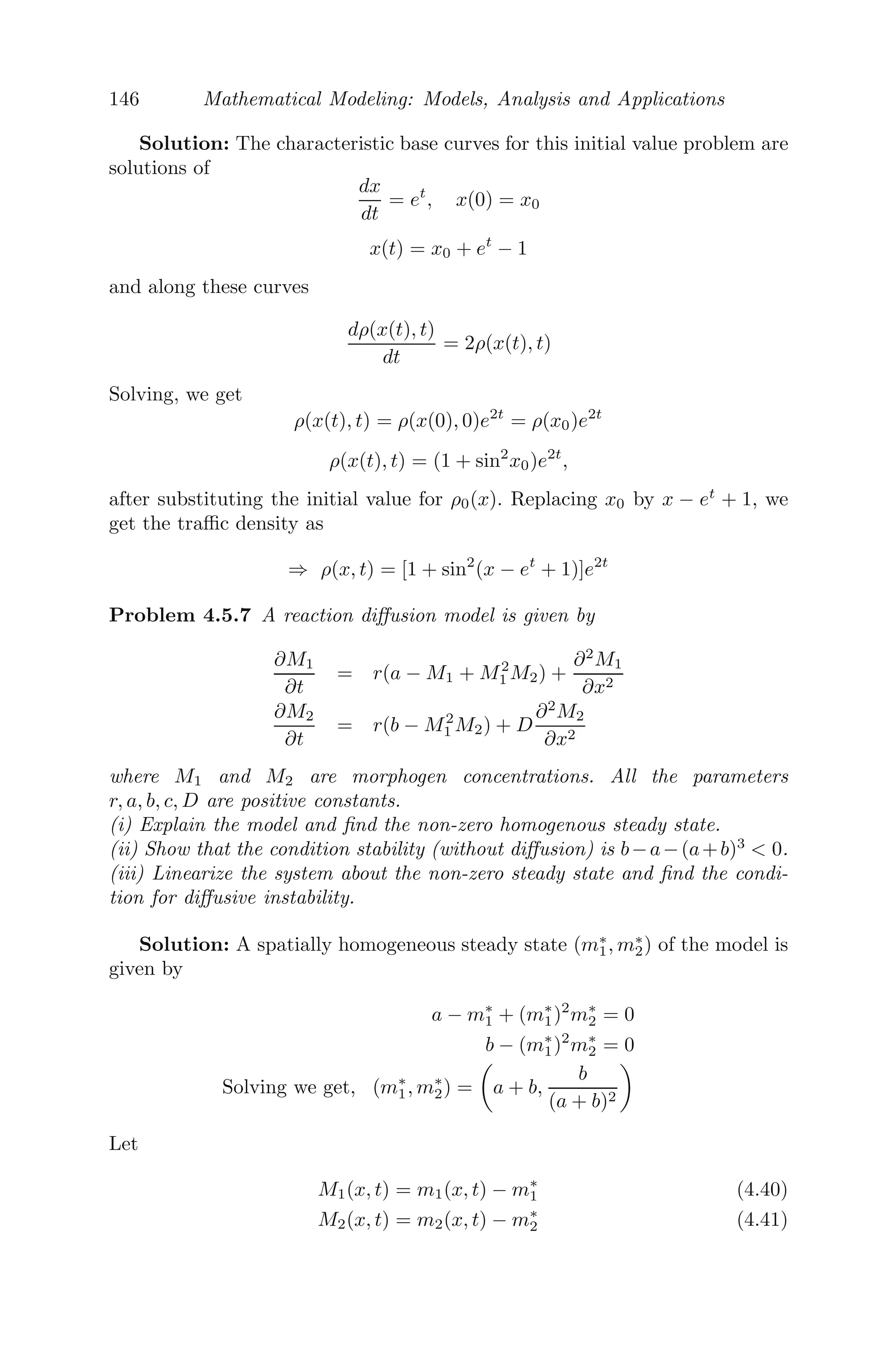 122 Mathematical Modeling: Models, Analysis and Applications
⇒ x = v0t + x0 (assuming x(0) = x0).
Clearly, this curve represents a straight line as both v0 and x0 are constants.
Let the initial traﬃc density be
ρ =
⎧
⎨
⎩
150 for x  0
150

1 − x0
2

, for 0  x  1
80, for x  1
ρmax = 1
4 cars per meter = 1000
4 = 250 cars per km and umax = 80 km/h.
Then, v0 = umax

1 −
2ρ0
ρmax

= 80

1 −
2 × 150
250

= −16km/h
for characteristics coming out of the negative x-axis and
v0 = 80

1 −
2 × 150
250

= 28.8km
for those emerging from x0  1. And for 0  x  1, we have
v0 = 80

1 −
2 × 150

1 − x
2

250

v0 = −16 + 48x0,
which shows a general transition.
Summarizing, we can say that since the traﬃc density ρ is constant for
each characteristic, we can calculate the traﬃc density in terms of x, for any
time. Thus, for x  −16t, ρ = 150 and for x  1 + 28.8t, ρ = 80. In between
we can solve for x0 as
x = (−16 + 48x0)t + x0
x + 16t = (48t + 1)x0
x0 =
x + 16t
1 + 48t
Therefore, the traﬃc density for the in-between region is given by
ρ(x, t) = 150
	
1 −
x0
2


= 150

1 −
x + 16t
2(1 + 48t)

= 75

2 + 96t − x − 16t
1 + 48t

= 75

2 − x + 80t
1 + 48t

 