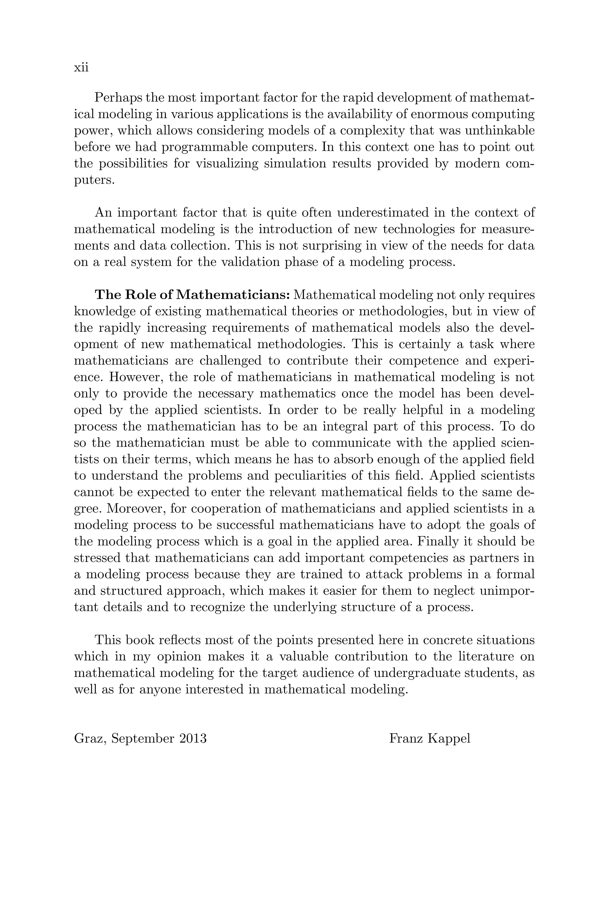 xii
Perhaps the most important factor for the rapid development of mathemat-
ical modeling in various applications is the availability of enormous computing
power, which allows considering models of a complexity that was unthinkable
before we had programmable computers. In this context one has to point out
the possibilities for visualizing simulation results provided by modern com-
puters.
An important factor that is quite often underestimated in the context of
mathematical modeling is the introduction of new technologies for measure-
ments and data collection. This is not surprising in view of the needs for data
on a real system for the validation phase of a modeling process.
The Role of Mathematicians: Mathematical modeling not only requires
knowledge of existing mathematical theories or methodologies, but in view of
the rapidly increasing requirements of mathematical models also the devel-
opment of new mathematical methodologies. This is certainly a task where
mathematicians are challenged to contribute their competence and experi-
ence. However, the role of mathematicians in mathematical modeling is not
only to provide the necessary mathematics once the model has been devel-
oped by the applied scientists. In order to be really helpful in a modeling
process the mathematician has to be an integral part of this process. To do
so the mathematician must be able to communicate with the applied scien-
tists on their terms, which means he has to absorb enough of the applied ﬁeld
to understand the problems and peculiarities of this ﬁeld. Applied scientists
cannot be expected to enter the relevant mathematical ﬁelds to the same de-
gree. Moreover, for cooperation of mathematicians and applied scientists in a
modeling process to be successful mathematicians have to adopt the goals of
the modeling process which is a goal in the applied area. Finally it should be
stressed that mathematicians can add important competencies as partners in
a modeling process because they are trained to attack problems in a formal
and structured approach, which makes it easier for them to neglect unimpor-
tant details and to recognize the underlying structure of a process.
This book reﬂects most of the points presented here in concrete situations
which in my opinion makes it a valuable contribution to the literature on
mathematical modeling for the target audience of undergraduate students, as
well as for anyone interested in mathematical modeling.
Graz, September 2013 Franz Kappel
 