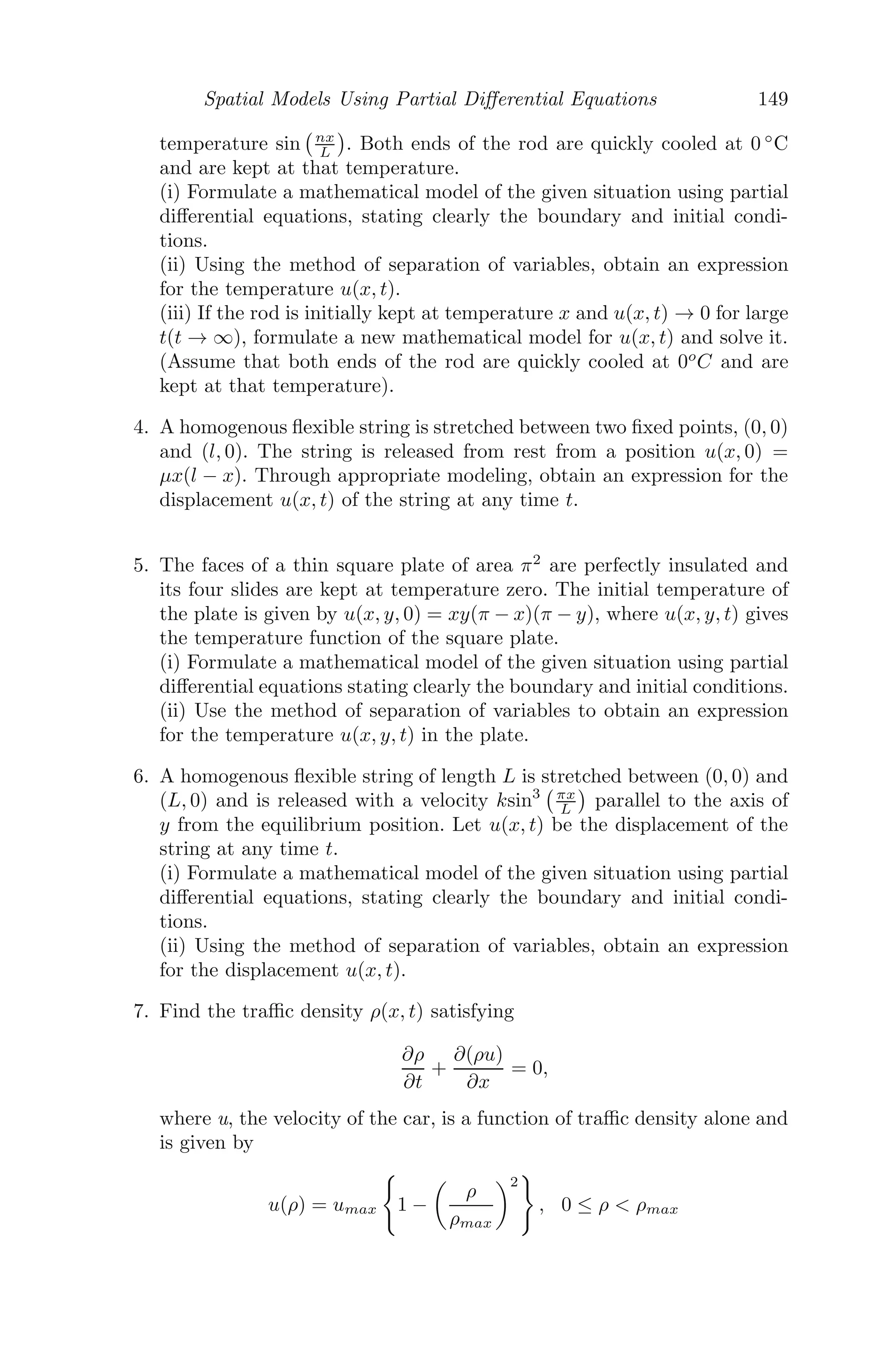 Spatial Models Using Partial Diﬀerential Equations 125
which gives the velocity-density relation from the car-following theory. How-
ever, we observe that as ρ → 0, u → ∞ and hence we reﬁne u(ρ) as follows:
u(ρ) =

umax, 0  ρ  ρmin
λ
	
1
ρ − 1
ρmax


, ρmin  ρ  ρmax
where
umax = λ

1
ρ
−
1
ρmax

Let us now have a discussion with some numerical values for a more clear
picture. Let us assume that the driver of the nth
car will try to eliminate the
diﬀerence of the velocities in 10 seconds, that is, 1
10 th of the diﬀerence per
unit time, implying λ = 1
10 . Suppose the nth
and (n + 1)th
cars are moving at
a speed of 20 m/sec. Initially at t = 0, let the distance between the cars be
50 m, with car n at x = 0. At that exact moment, the (n + 1)th
car begins
constant deceleration, so that it stops in 10 seconds. then
un+1(t) = 20 − 2t (4.13)
Using (4.12) we get,
d2
xn
dt2
= −
1
10

dxn
dt
− (20 − 2t)

⇒
d2
xn
dt2
+
1
10
dxn
dt
=
(20 − 2t)
10
⇒ xn(t) = 40t − t2
+ 200(e−t/10
− 1)
where the initial conditions are
xn(0) = 0 and
dxn(0)
dt
= 20
Also, from (4.13), we get,
dxn+1(t)
dt
= 20 − 2t
xn+1(t) = 20t − t2
+ 50 (xn+1(0) = 50).
Clearly, the (n+1)th
car comes to a halt at time t = 10 seconds, at a distance
xn+1(10) = 150 m whereas
at t = 10,
dxn
dt
|t=10 = (40 − 2t − 20e−t/10
)t=10 = 12.64m/sec.
Thus, the nth
car have moved a distance of xn(10) = 173.576m and is still
moving. It will collide with the (n + 1)th
car after (50+150)−173.576
12.64 = 2.09
seconds.
 