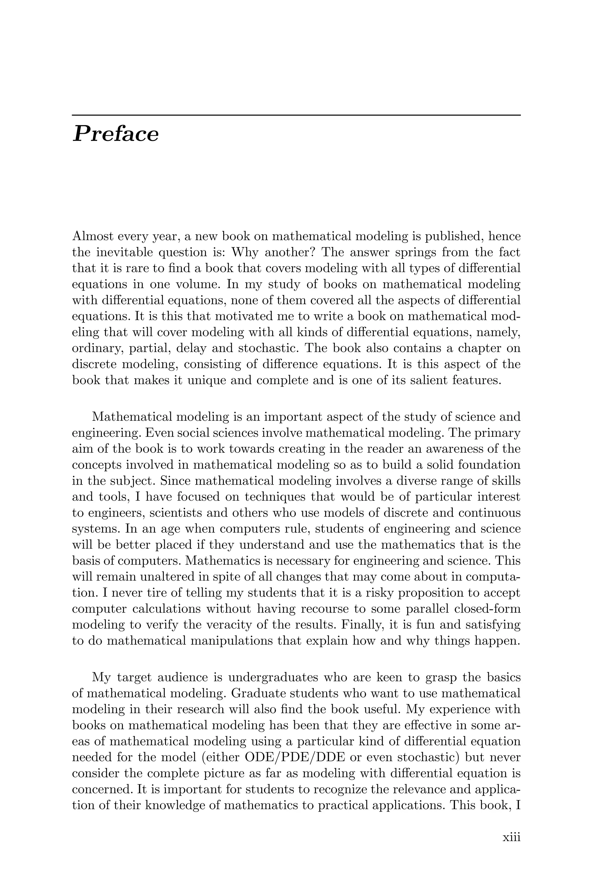 Preface
Almost every year, a new book on mathematical modeling is published, hence
the inevitable question is: Why another? The answer springs from the fact
that it is rare to ﬁnd a book that covers modeling with all types of diﬀerential
equations in one volume. In my study of books on mathematical modeling
with diﬀerential equations, none of them covered all the aspects of diﬀerential
equations. It is this that motivated me to write a book on mathematical mod-
eling that will cover modeling with all kinds of diﬀerential equations, namely,
ordinary, partial, delay and stochastic. The book also contains a chapter on
discrete modeling, consisting of diﬀerence equations. It is this aspect of the
book that makes it unique and complete and is one of its salient features.
Mathematical modeling is an important aspect of the study of science and
engineering. Even social sciences involve mathematical modeling. The primary
aim of the book is to work towards creating in the reader an awareness of the
concepts involved in mathematical modeling so as to build a solid foundation
in the subject. Since mathematical modeling involves a diverse range of skills
and tools, I have focused on techniques that would be of particular interest
to engineers, scientists and others who use models of discrete and continuous
systems. In an age when computers rule, students of engineering and science
will be better placed if they understand and use the mathematics that is the
basis of computers. Mathematics is necessary for engineering and science. This
will remain unaltered in spite of all changes that may come about in computa-
tion. I never tire of telling my students that it is a risky proposition to accept
computer calculations without having recourse to some parallel closed-form
modeling to verify the veracity of the results. Finally, it is fun and satisfying
to do mathematical manipulations that explain how and why things happen.
My target audience is undergraduates who are keen to grasp the basics
of mathematical modeling. Graduate students who want to use mathematical
modeling in their research will also ﬁnd the book useful. My experience with
books on mathematical modeling has been that they are eﬀective in some ar-
eas of mathematical modeling using a particular kind of diﬀerential equation
needed for the model (either ODE/PDE/DDE or even stochastic) but never
consider the complete picture as far as modeling with diﬀerential equation is
concerned. It is important for students to recognize the relevance and applica-
tion of their knowledge of mathematics to practical applications. This book, I
xiii
 