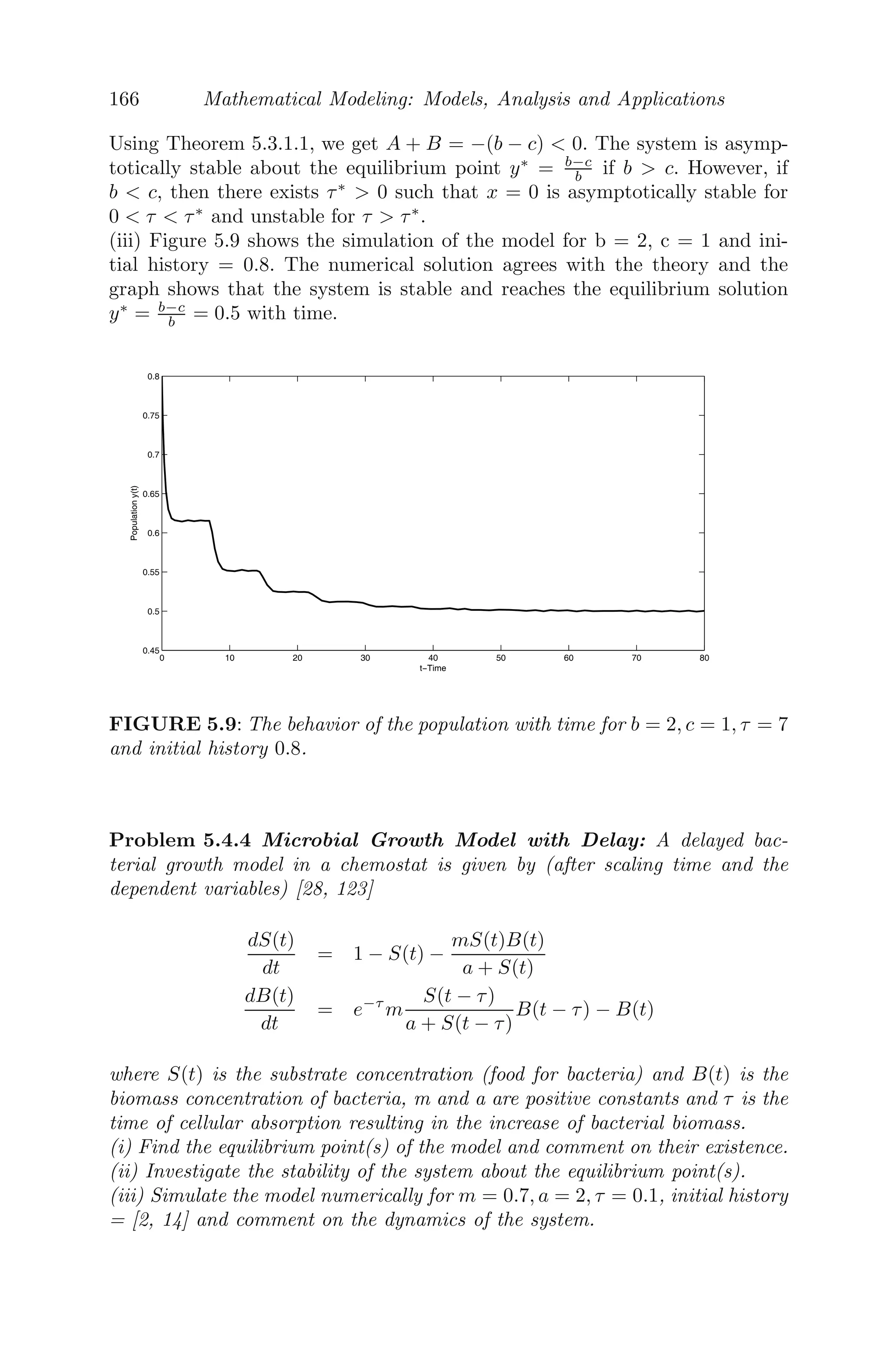 134 Mathematical Modeling: Models, Analysis and Applications
to obtain the following system of PDE in non-dimensionalized form as
∂w1
∂t
= auw1(1 − w1) − b(1 − u)w1 + ∇2
w1, (4.23)
∂w2
∂t
= b(1 − u)w1 − η1w2 + d2∇2
w2, (4.24)
∂w3
∂t
= k1w1 + k2w2 − η2w3 − α1w3w4 + d3∇2
w3, (4.25)
∂w4
∂t
= w4(1 − w4) − α2w3w4 + d4∇2
w4, (4.26)
where ∇2
= ∂2
∂x2 is the Laplacian in one dimension. These scalings are needed
to deal with the fact that this is numerically a stiﬀ system and without scaling,
or inappropriate scalings, the numerical routines used to solve these equations
will fail. The initial conditions are
w1(0, x) = w10( 0); w2(0, x) = w20( 0);
w3(0, x) = w30( 0); w4(0, x) = w40( 0),
for x ∈ [0, l], with no ﬂux boundary conditions of the system, that is,
∂w1
∂x
|(t,0) =
∂w1
∂x
|(t,l) =
∂w2
∂x
|(t,0) =
∂w2
∂x
|(t,l) = 0
∂w3
∂x
|(t,0) =
∂w3
∂x
|(t,l) =
∂w4
∂x
|(t,0) =
∂w4
∂x
|(t,l) = 0.
When D
is are zeros, the spatiotemporal model will reduce to the temporal
model as:
dw1
dt
= auw1(1 − w1) − b(1 − u)w1,
dw2
dt
= b(1 − u)w1 − η1w2,
dw3
dt
= k1w1 + k2w2 − η2w3 − α1w3w4,
dw4
dt
= w4(1 − w4) − α2w3w4.
The equilibrium points of the temporal model are the trivial equilibrium
point E0 = (0, 0, 0, 0), the boundary equilibrium point E1 = (0, 0, 0, 1), the
cancerous cells free equilibrium point E2 = (w̄1, w̄2, w̄3, 0) and the positive
interior equilibrium points E∗
= (w̄1, w̄2, w∗
3, w∗
4), where w̄1 = au−b(1−u)
au , w̄2 =
b(1−u)w̄1
η1
, w̄3 = k1w̄1+k2w̄2
η2
and w∗
4 = 1 − α2w∗
3, such that w∗
3 is the positive
roots of the quadratic equation
α1α2w2
3 − (α1 + η2)w3 + k2w̄1 + k2w̄2 = 0, (4.27)
provided that au − b(1 − u)  0. The positive interior equilibrium points E∗
 