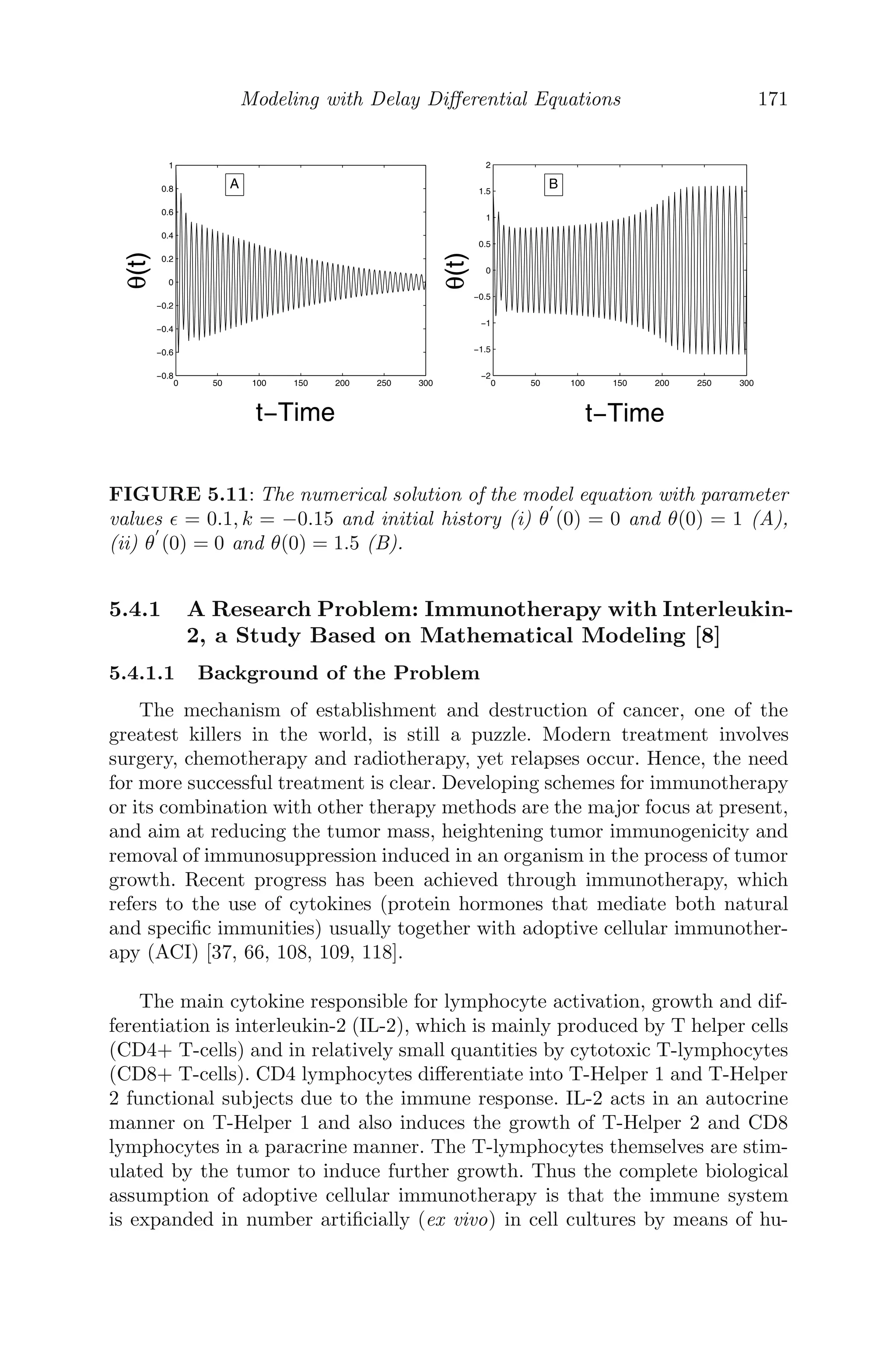 Spatial Models Using Partial Diﬀerential Equations 139
0
5
10
0 10 20 30 40 50 60 70 80 90 100
0.35
0.4
0.45
0.5
Time t
Distance x
Antibodies
0
5
10
0 20 40 60 80 100
0
0.1
0.2
0.3
0.4
0.5
Time t
Distance x
Cancerous
cells
0
2
4
6
8
10
0
20
40
60
80
100
0
0.5
1
Time t
Distance x
Antibodies
0
2
4
6
8
10
0
20
40
60
80
100
0
0.2
0.4
0.6
0.8
1
Time t
Distance x
Cancerous
cells
a
b
FIGURE 4.7: The patterns of the antibodies and cancerous cells as system
(4.23−4.26) in the region 0  α2  α21 and α1 −η2 , (a) α1 = 1.2, α2 = 1.56
with IC = (0.024, .021, 0.35, 0.001) (b) α1 − η2  and α1 = 8.5, α2 = 1.56
with IC = (0.024, 0.021, 0.35, 0.001).
strategy to reduce the risk of cancer relapse, which is proposed as a future
work.
4.5 Miscellaneous Examples
Problem 4.5.1 A rod of length L, whose sides are insulated, is kept at uni-
form temperature u0. Both ends of the rod are suddenly cooled at 0o
C and are
kept at that temperature. If u(x, t) represents the temperature function at any
point x at time t,
(i) formulate a mathematical model of the given situation using PDE, stating
clearly the boundary and initial conditions.
(ii) Using the method of separation of variables, ﬁnd the temperature function
u(x, t).
Solution: (i) The mathematical model of the given situation represents
an initial boundary value problem of heat conduction and is given by
∂u
∂t
= c2 ∂2
u
∂x2
; 0 ≤ x ≤ L, t  0
 