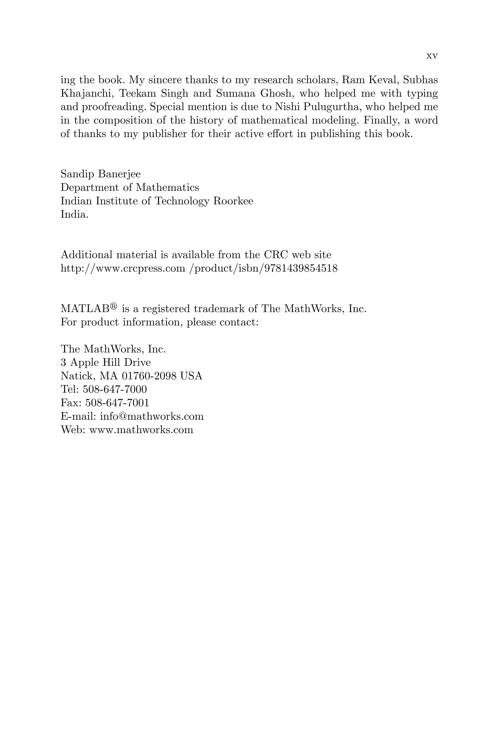 xv
ing the book. My sincere thanks to my research scholars, Ram Keval, Subhas
Khajanchi, Teekam Singh and Sumana Ghosh, who helped me with typing
and proofreading. Special mention is due to Nishi Pulugurtha, who helped me
in the composition of the history of mathematical modeling. Finally, a word
of thanks to my publisher for their active eﬀort in publishing this book.
Sandip Banerjee
Department of Mathematics
Indian Institute of Technology Roorkee
India.
Additional material is available from the CRC web site
http://www.crcpress.com /product/isbn/9781439854518
MATLAB
is a registered trademark of The MathWorks, Inc.
For product information, please contact:
The MathWorks, Inc.
3 Apple Hill Drive
Natick, MA 01760-2098 USA
Tel: 508-647-7000
Fax: 508-647-7001
E-mail: info@mathworks.com
Web: www.mathworks.com
 