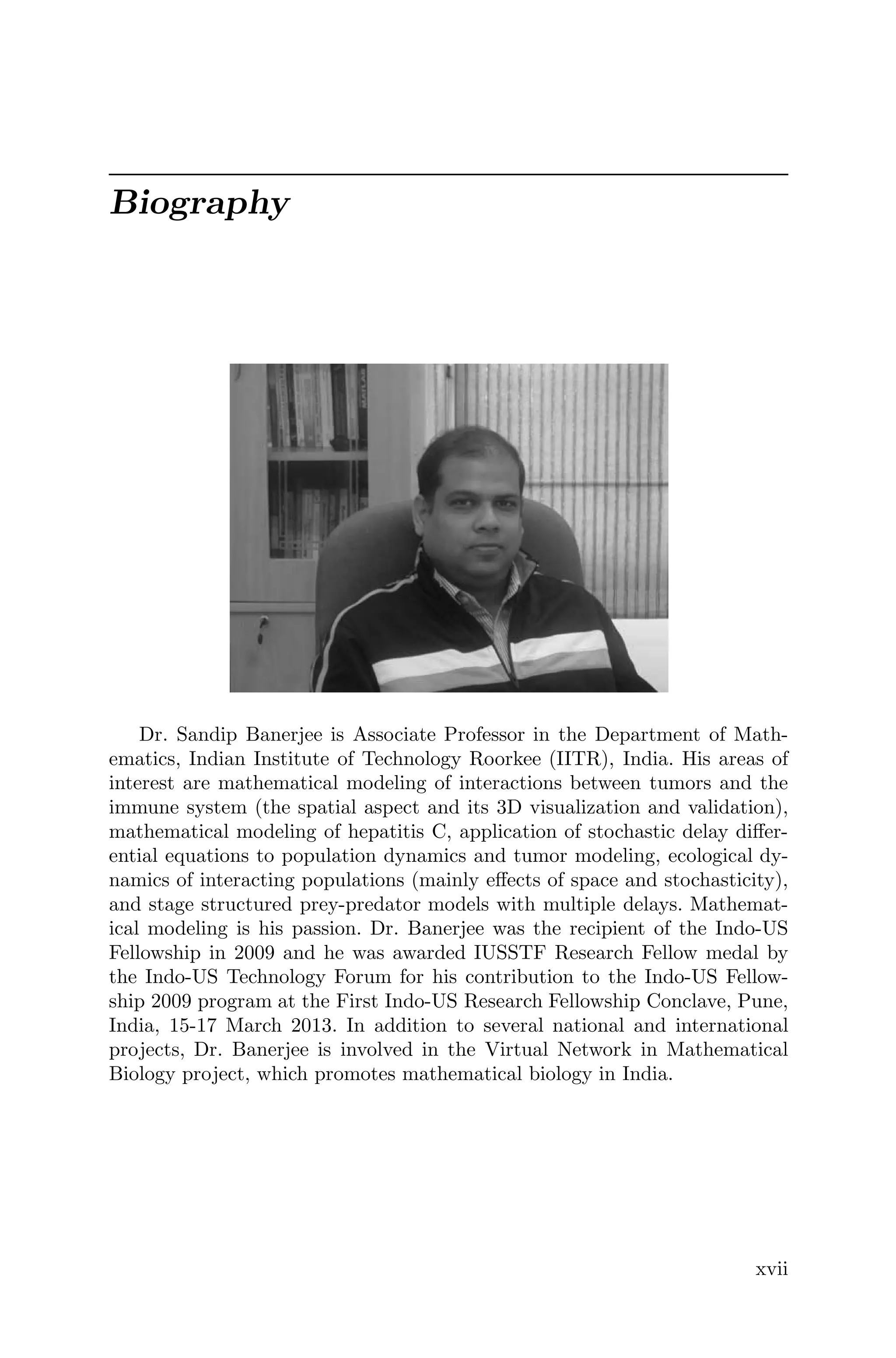 Biography
Dr. Sandip Banerjee is Associate Professor in the Department of Math-
ematics, Indian Institute of Technology Roorkee (IITR), India. His areas of
interest are mathematical modeling of interactions between tumors and the
immune system (the spatial aspect and its 3D visualization and validation),
mathematical modeling of hepatitis C, application of stochastic delay diﬀer-
ential equations to population dynamics and tumor modeling, ecological dy-
namics of interacting populations (mainly eﬀects of space and stochasticity),
and stage structured prey-predator models with multiple delays. Mathemat-
ical modeling is his passion. Dr. Banerjee was the recipient of the Indo-US
Fellowship in 2009 and he was awarded IUSSTF Research Fellow medal by
the Indo-US Technology Forum for his contribution to the Indo-US Fellow-
ship 2009 program at the First Indo-US Research Fellowship Conclave, Pune,
India, 15-17 March 2013. In addition to several national and international
projects, Dr. Banerjee is involved in the Virtual Network in Mathematical
Biology project, which promotes mathematical biology in India.
xvii
 