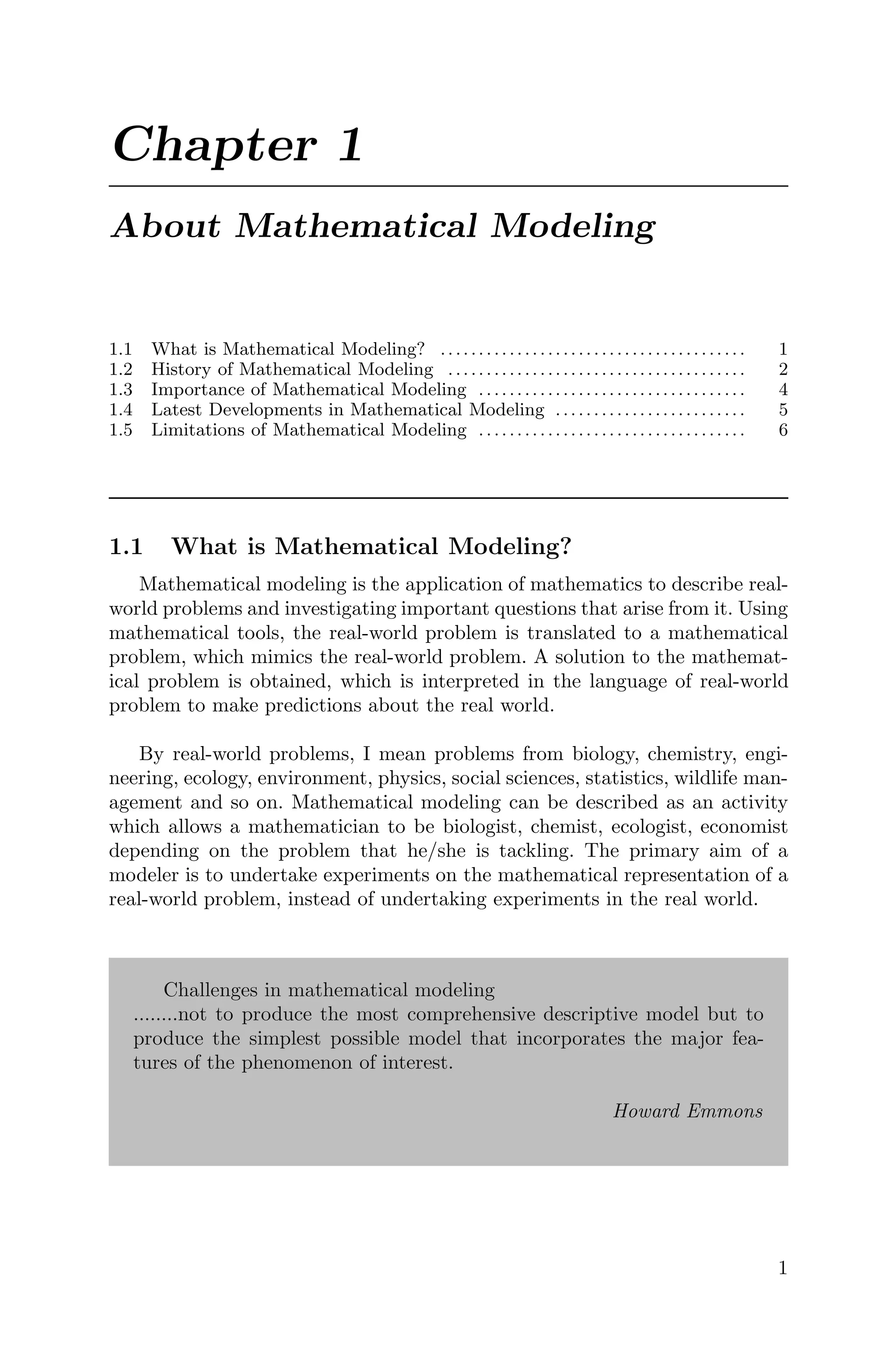 Chapter 1
About Mathematical Modeling
1.1 What is Mathematical Modeling? ........................................ 1
1.2 History of Mathematical Modeling ....................................... 2
1.3 Importance of Mathematical Modeling ................................... 4
1.4 Latest Developments in Mathematical Modeling ......................... 5
1.5 Limitations of Mathematical Modeling ................................... 6
1.1 What is Mathematical Modeling?
Mathematical modeling is the application of mathematics to describe real-
world problems and investigating important questions that arise from it. Using
mathematical tools, the real-world problem is translated to a mathematical
problem, which mimics the real-world problem. A solution to the mathemat-
ical problem is obtained, which is interpreted in the language of real-world
problem to make predictions about the real world.
By real-world problems, I mean problems from biology, chemistry, engi-
neering, ecology, environment, physics, social sciences, statistics, wildlife man-
agement and so on. Mathematical modeling can be described as an activity
which allows a mathematician to be biologist, chemist, ecologist, economist
depending on the problem that he/she is tackling. The primary aim of a
modeler is to undertake experiments on the mathematical representation of a
real-world problem, instead of undertaking experiments in the real world.
Challenges in mathematical modeling
........not to produce the most comprehensive descriptive model but to
produce the simplest possible model that incorporates the major fea-
tures of the phenomenon of interest.
Howard Emmons
1
 