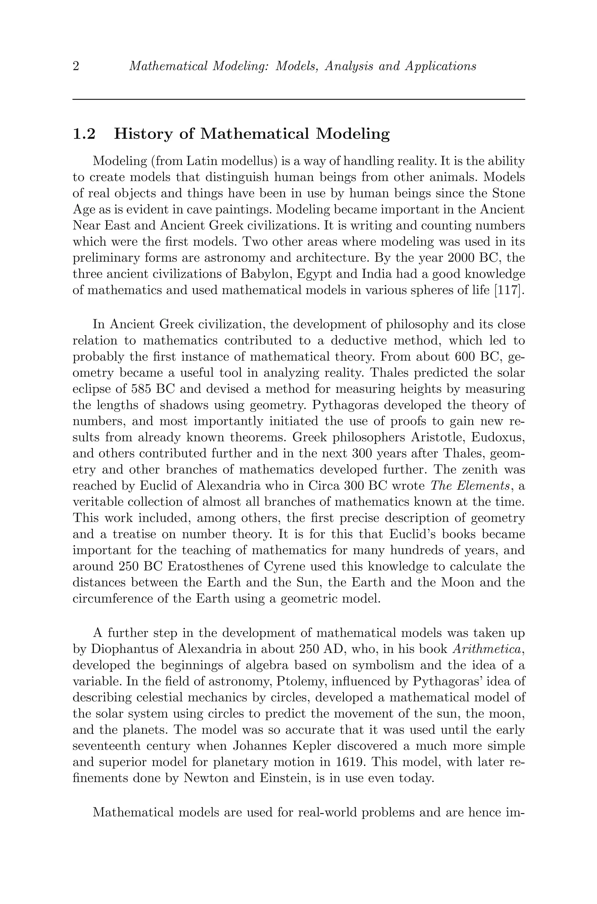 2 Mathematical Modeling: Models, Analysis and Applications
1.2 History of Mathematical Modeling
Modeling (from Latin modellus) is a way of handling reality. It is the ability
to create models that distinguish human beings from other animals. Models
of real objects and things have been in use by human beings since the Stone
Age as is evident in cave paintings. Modeling became important in the Ancient
Near East and Ancient Greek civilizations. It is writing and counting numbers
which were the ﬁrst models. Two other areas where modeling was used in its
preliminary forms are astronomy and architecture. By the year 2000 BC, the
three ancient civilizations of Babylon, Egypt and India had a good knowledge
of mathematics and used mathematical models in various spheres of life [117].
In Ancient Greek civilization, the development of philosophy and its close
relation to mathematics contributed to a deductive method, which led to
probably the ﬁrst instance of mathematical theory. From about 600 BC, ge-
ometry became a useful tool in analyzing reality. Thales predicted the solar
eclipse of 585 BC and devised a method for measuring heights by measuring
the lengths of shadows using geometry. Pythagoras developed the theory of
numbers, and most importantly initiated the use of proofs to gain new re-
sults from already known theorems. Greek philosophers Aristotle, Eudoxus,
and others contributed further and in the next 300 years after Thales, geom-
etry and other branches of mathematics developed further. The zenith was
reached by Euclid of Alexandria who in Circa 300 BC wrote The Elements, a
veritable collection of almost all branches of mathematics known at the time.
This work included, among others, the ﬁrst precise description of geometry
and a treatise on number theory. It is for this that Euclid’s books became
important for the teaching of mathematics for many hundreds of years, and
around 250 BC Eratosthenes of Cyrene used this knowledge to calculate the
distances between the Earth and the Sun, the Earth and the Moon and the
circumference of the Earth using a geometric model.
A further step in the development of mathematical models was taken up
by Diophantus of Alexandria in about 250 AD, who, in his book Arithmetica,
developed the beginnings of algebra based on symbolism and the idea of a
variable. In the ﬁeld of astronomy, Ptolemy, inﬂuenced by Pythagoras’ idea of
describing celestial mechanics by circles, developed a mathematical model of
the solar system using circles to predict the movement of the sun, the moon,
and the planets. The model was so accurate that it was used until the early
seventeenth century when Johannes Kepler discovered a much more simple
and superior model for planetary motion in 1619. This model, with later re-
ﬁnements done by Newton and Einstein, is in use even today.
Mathematical models are used for real-world problems and are hence im-
 