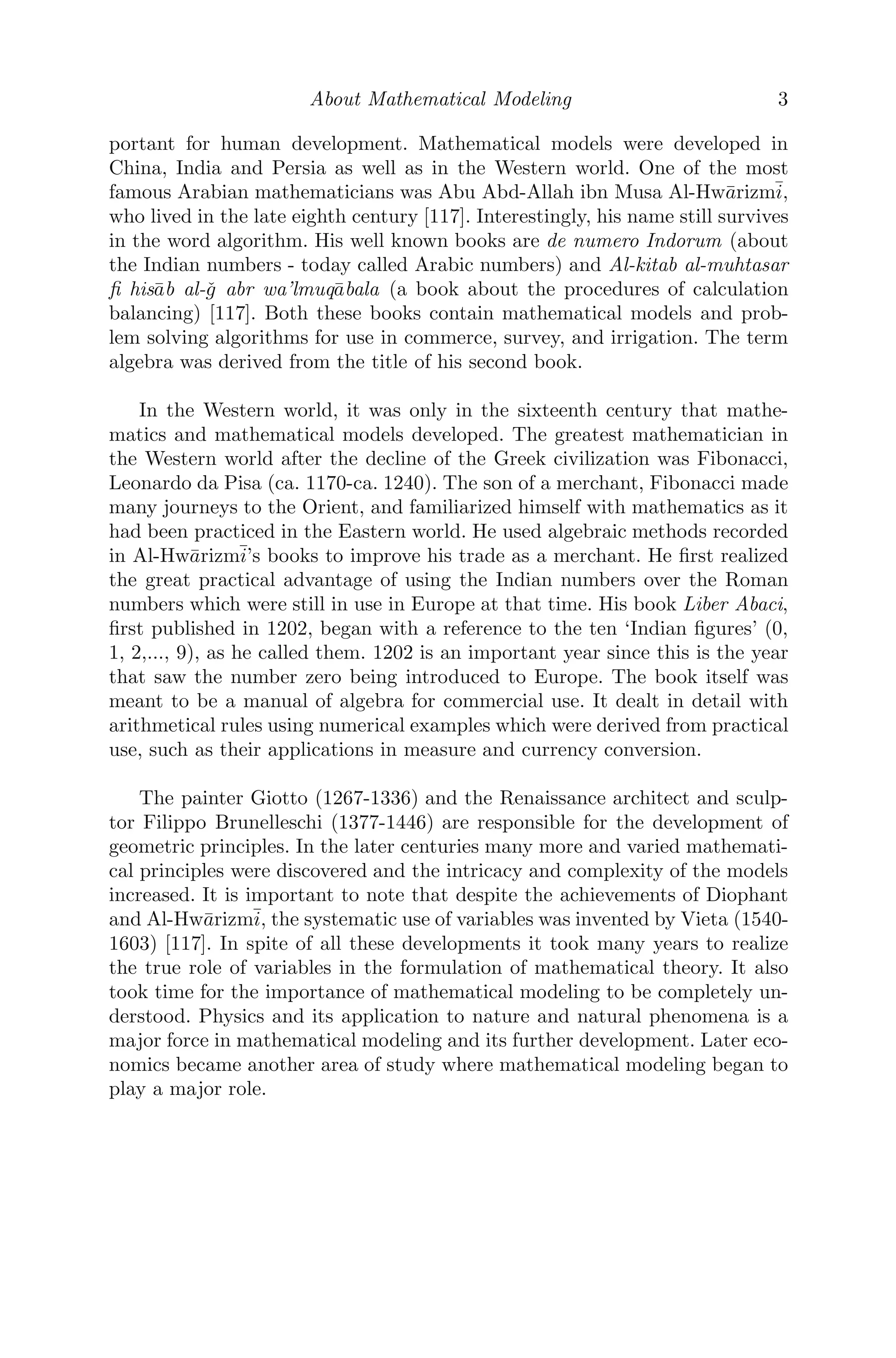 About Mathematical Modeling 3
portant for human development. Mathematical models were developed in
China, India and Persia as well as in the Western world. One of the most
famous Arabian mathematicians was Abu Abd-Allah ibn Musa Al-Hwārizmī,
who lived in the late eighth century [117]. Interestingly, his name still survives
in the word algorithm. His well known books are de numero Indorum (about
the Indian numbers - today called Arabic numbers) and Al-kitab al-muhtasar
ﬁ hisāb al-ǧ abr wa’lmuqābala (a book about the procedures of calculation
balancing) [117]. Both these books contain mathematical models and prob-
lem solving algorithms for use in commerce, survey, and irrigation. The term
algebra was derived from the title of his second book.
In the Western world, it was only in the sixteenth century that mathe-
matics and mathematical models developed. The greatest mathematician in
the Western world after the decline of the Greek civilization was Fibonacci,
Leonardo da Pisa (ca. 1170-ca. 1240). The son of a merchant, Fibonacci made
many journeys to the Orient, and familiarized himself with mathematics as it
had been practiced in the Eastern world. He used algebraic methods recorded
in Al-Hwārizmī’s books to improve his trade as a merchant. He ﬁrst realized
the great practical advantage of using the Indian numbers over the Roman
numbers which were still in use in Europe at that time. His book Liber Abaci,
ﬁrst published in 1202, began with a reference to the ten ‘Indian ﬁgures’ (0,
1, 2,..., 9), as he called them. 1202 is an important year since this is the year
that saw the number zero being introduced to Europe. The book itself was
meant to be a manual of algebra for commercial use. It dealt in detail with
arithmetical rules using numerical examples which were derived from practical
use, such as their applications in measure and currency conversion.
The painter Giotto (1267-1336) and the Renaissance architect and sculp-
tor Filippo Brunelleschi (1377-1446) are responsible for the development of
geometric principles. In the later centuries many more and varied mathemati-
cal principles were discovered and the intricacy and complexity of the models
increased. It is important to note that despite the achievements of Diophant
and Al-Hwārizmī, the systematic use of variables was invented by Vieta (1540-
1603) [117]. In spite of all these developments it took many years to realize
the true role of variables in the formulation of mathematical theory. It also
took time for the importance of mathematical modeling to be completely un-
derstood. Physics and its application to nature and natural phenomena is a
major force in mathematical modeling and its further development. Later eco-
nomics became another area of study where mathematical modeling began to
play a major role.
 