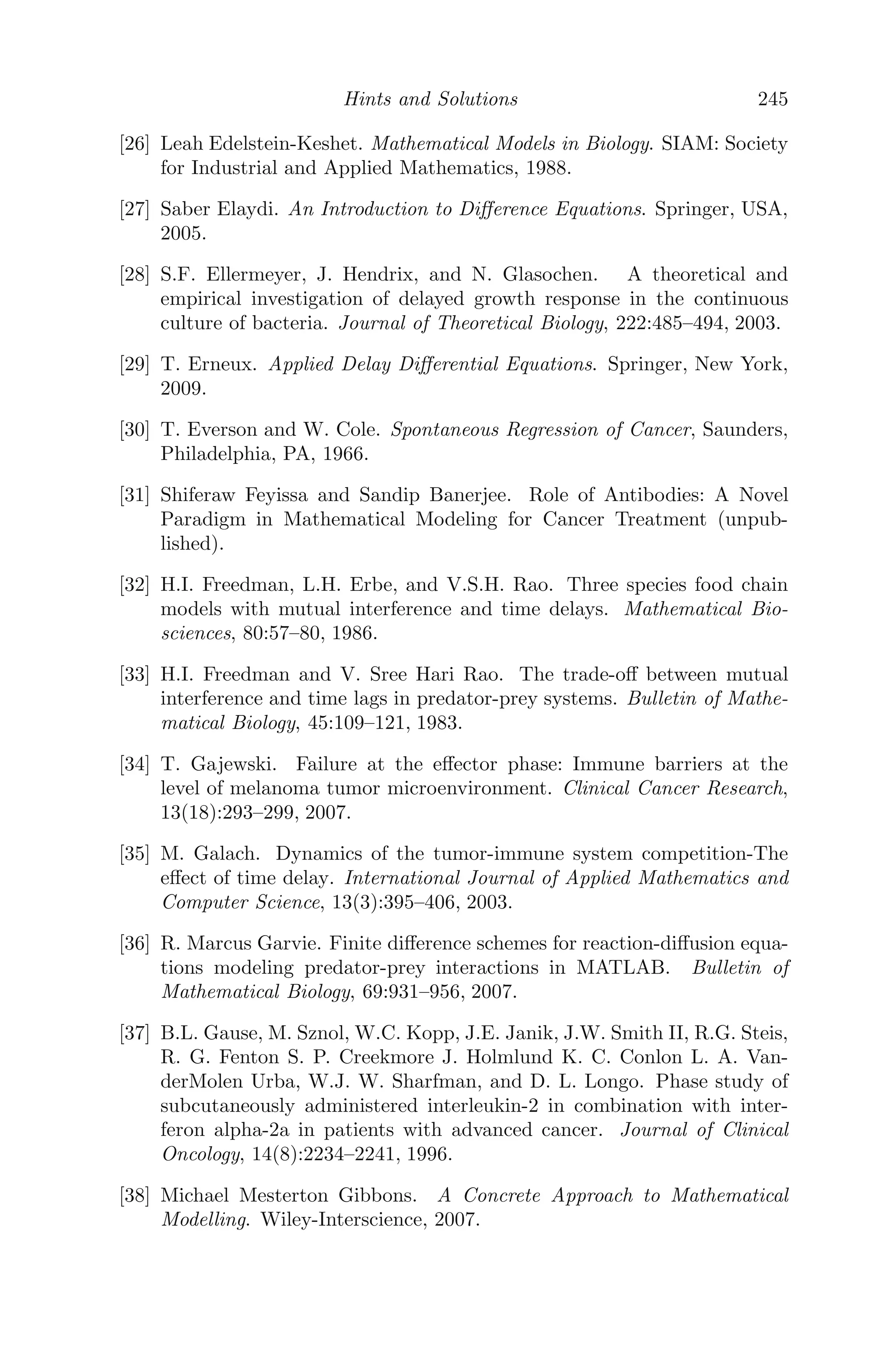 Modeling with Delay Diﬀerential Equations 173
5.4.1.2 The Model
The proposed model is an extension of the Kirschner-Panetta ordinary
diﬀerential equation model [69]
dE
dt1
= cT +
p1EIL
g1 + IL
− μ2E + s1
dT
dt1
= r2(1 − bT )T −
aET
g2 + T
dIL
dt1
=
p2ET
g3 + T
− μ3IL + s2
to a DDE model with proper biological justiﬁcations and is given by
dE
dt1
= cT +
p1E(t1 − τ)IL(t1 − τ)
g1 + IL(t1 − τ)
− μ2E + s1
dT
dt1
= r2(1 − bT )T −
aET
g2 + T
dIL
dt1
=
p2ET
g3 + T
− μ3IL + s2
Using the following scaling [69]
x = E
E0
, y = T
T0
, z = IL
IL0
, t = tst1; c̄ = cT0
tsE0
, ¯
p1 = p1
ts
,
¯
g1 = g1
IL0
, ¯
μ2 = μ2
ts
, ¯
g2 = g2
T0
, b̄ = bT0, , ¯
r2 = r2
ts
, ā = aE0
tsT0
,
¯
μ3 = μ3
ts
, ¯
p2 = p2E0
tsIL0
, ¯
g3 = g3
T0
, ¯
s1 = s1
tsE0
, ¯
s2 = s2
tsIL0
,
the given system is non-dimensionalized, given by (after dropping the overbar
notation for convenience)
dx
dt
= cy +
p1x(t − τ)z(t − τ)
g1 + z(t − τ)
− μ2x + s1
dy
dt
= r2(1 − by)y −
axy
g2 + y
(5.7)
dz
dt
=
p2xy
g3 + y
− μ3z + s2
subject to the following initial conditions
x(θ) = ψ1(θ), y(θ) = ψ2(θ), z(θ) = ψ3(θ)
ψ1(θ) ≥ 0, ψ2(θ) ≥ 0, ψ3(θ) ≥ 0; θ ∈ [−τ, 0] (5.8)
ψ1(0)  0, ψ2(0)  0, ψ3(0)  0;
where C+ = (ψ1(θ), ψ2(θ), ψ3(θ)) ∈ C([−τ, 0], R3
+0), the Banach space of con-
tinuous functions mapping the interval [−τ, 0] into R3
+0, where R3
+0 is deﬁned
as
R3
+0 = ((x, y, z) : x, y, z ≥ 0) and R3
+, the interior of R3
+0 as
R3
+ = ((x, y, z) : x, y, z  0)
 