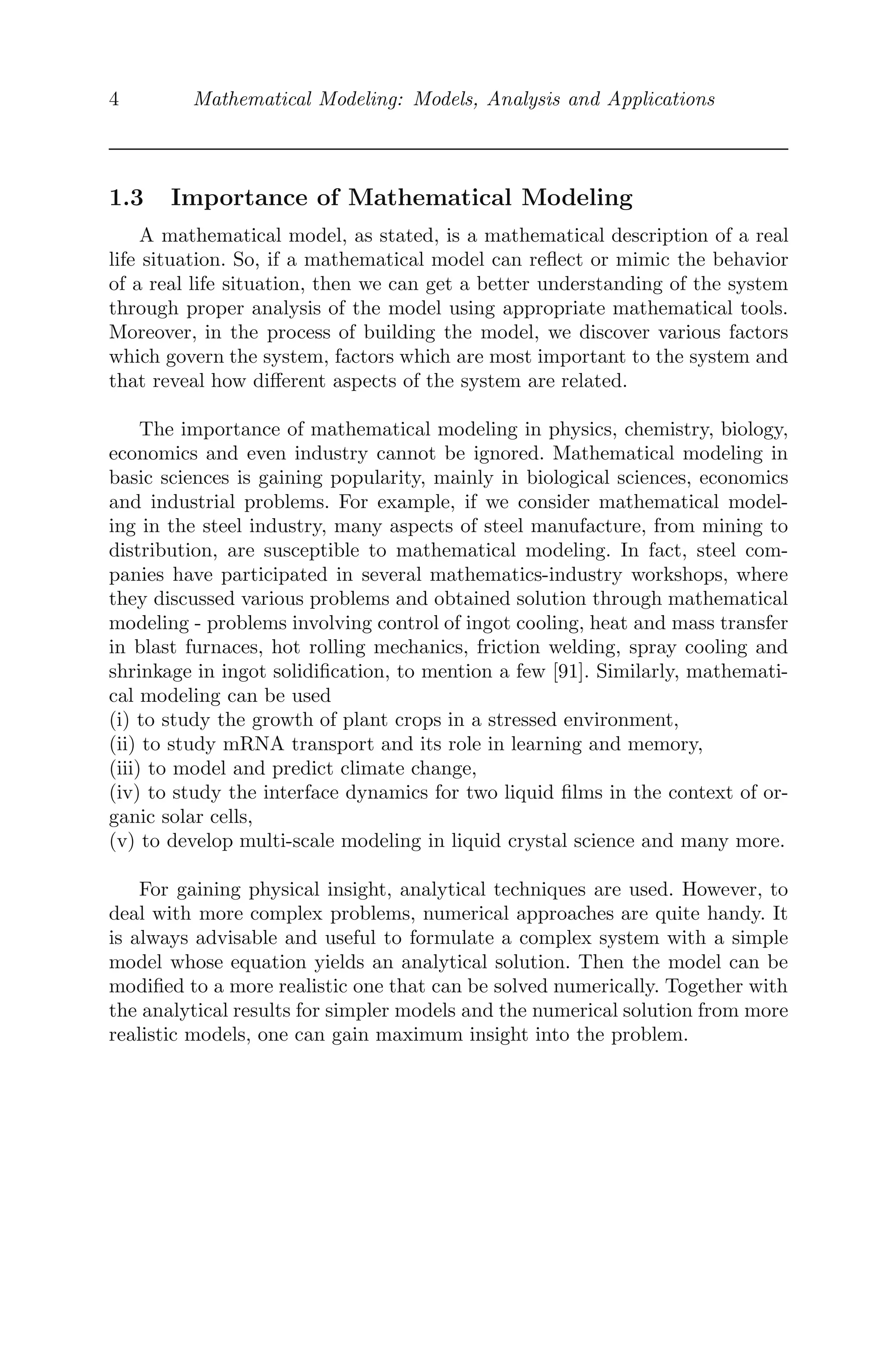 4 Mathematical Modeling: Models, Analysis and Applications
1.3 Importance of Mathematical Modeling
A mathematical model, as stated, is a mathematical description of a real
life situation. So, if a mathematical model can reﬂect or mimic the behavior
of a real life situation, then we can get a better understanding of the system
through proper analysis of the model using appropriate mathematical tools.
Moreover, in the process of building the model, we discover various factors
which govern the system, factors which are most important to the system and
that reveal how diﬀerent aspects of the system are related.
The importance of mathematical modeling in physics, chemistry, biology,
economics and even industry cannot be ignored. Mathematical modeling in
basic sciences is gaining popularity, mainly in biological sciences, economics
and industrial problems. For example, if we consider mathematical model-
ing in the steel industry, many aspects of steel manufacture, from mining to
distribution, are susceptible to mathematical modeling. In fact, steel com-
panies have participated in several mathematics-industry workshops, where
they discussed various problems and obtained solution through mathematical
modeling - problems involving control of ingot cooling, heat and mass transfer
in blast furnaces, hot rolling mechanics, friction welding, spray cooling and
shrinkage in ingot solidiﬁcation, to mention a few [91]. Similarly, mathemati-
cal modeling can be used
(i) to study the growth of plant crops in a stressed environment,
(ii) to study mRNA transport and its role in learning and memory,
(iii) to model and predict climate change,
(iv) to study the interface dynamics for two liquid ﬁlms in the context of or-
ganic solar cells,
(v) to develop multi-scale modeling in liquid crystal science and many more.
For gaining physical insight, analytical techniques are used. However, to
deal with more complex problems, numerical approaches are quite handy. It
is always advisable and useful to formulate a complex system with a simple
model whose equation yields an analytical solution. Then the model can be
modiﬁed to a more realistic one that can be solved numerically. Together with
the analytical results for simpler models and the numerical solution from more
realistic models, one can gain maximum insight into the problem.
 