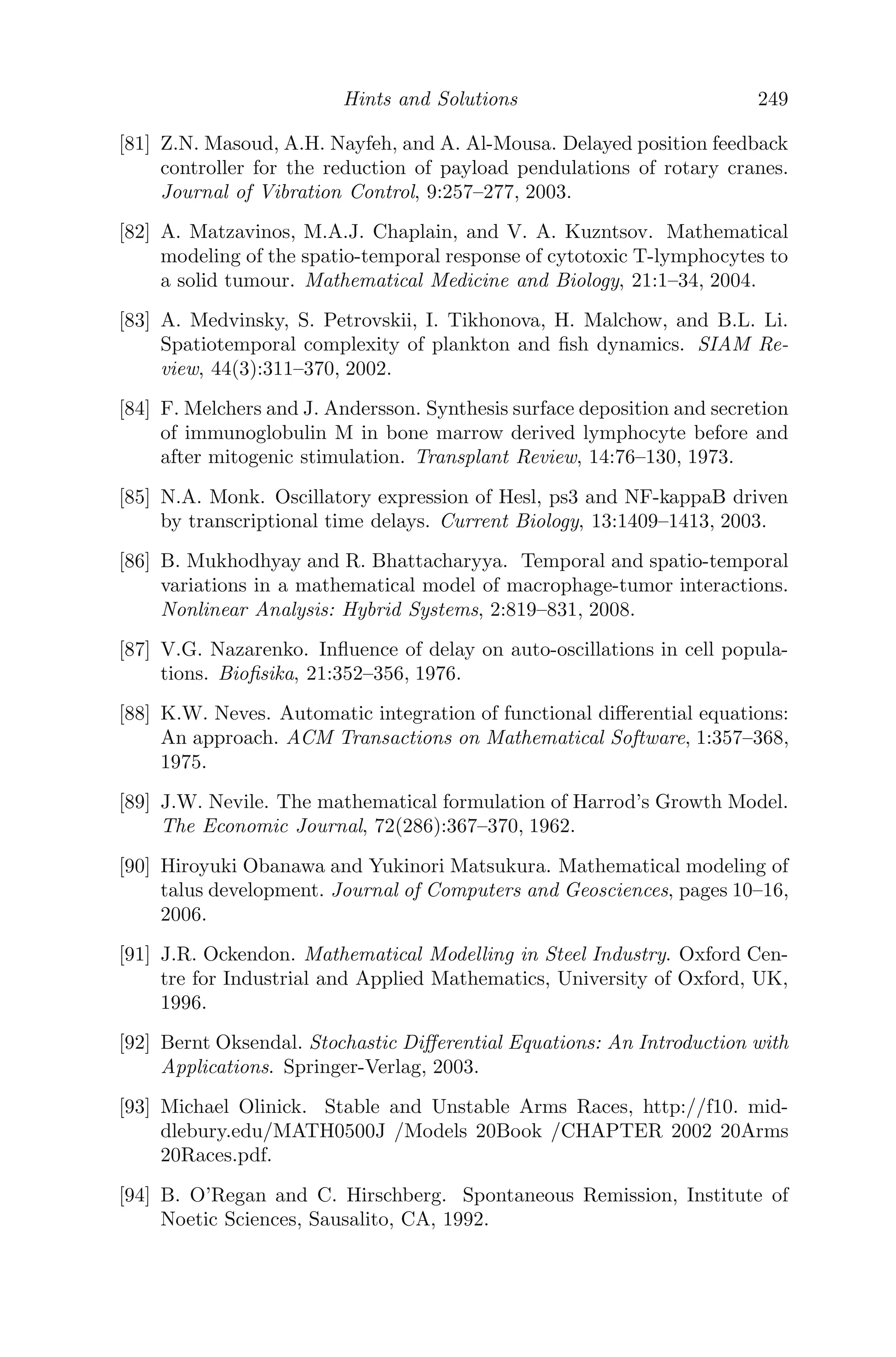 Modeling with Delay Diﬀerential Equations 177
a1ω2
− a3 = (b3 − b1ω2
)cos(ωτ) + b2ωsin(ωτ) (5.12)
ω3
− a2ω = b2ωcos(ωτ) − (b3 − b1ω2
)sin(ωτ) (5.13)
Squaring and adding (5.12) and (5.13) we get,
(b3 − b1ω2
)2
+ b2
2ω2
= (a1ω2
− a3)2
+ (ω3
− a2ω)2
⇒ ρ3
+ A1ρ2
+ A2ρ + A3 = 0, where ρ = ω2
(5.14)
where
A1 = a2
1 − 2a2 − b2
1
= μ2
2 + μ2
3 + b2
r2
2(y∗
)2
+
a2
(x∗
)2
(y∗
)2
(g2 + y∗)4
−
2ay∗
{br2x∗
y∗
+ c(g2 + y∗
)}
(g2 + y∗)2
+
p2
1(z∗
)2
(g1 + z∗)2
−
2μ2p1z∗
g1 + z∗
A2 = a2
2 − b2
2 − 2a1a3 + 2b1b3
=
−g2
1p2
1p2
2(x∗
)2
(y∗
)2
(g3 + y∗)2(g1 + z∗)4
+ {
−aμ3x∗
y∗
(g2 + y∗)2
−
μ3p1z∗
g1 + z∗
+
acy∗
g2 + y∗
+ μ2(μ3
+ br2y∗
−
−ax∗
y∗
(g2 + y∗)2
) +
ap1x∗
y∗
z∗
(g2 + y∗)2(g1 + z∗)
+ br2y∗
(μ3 −
p1z∗
g1 + z
)}2
− 2μ3y∗
[μ2 + μ3 + br2y∗
−
ax∗
y∗
(g2 + y∗)2
−
p1z∗
g1 + z∗
] [br2(μ2 −
p1z∗
g1 + z∗
+
a{−μ2x + c(g2 + y) + μ3p1z∗
g1+z∗ }
(g2 + y∗)2
]
A3 = a2
3 − b2
3 = (a3 + b3)(a3 − b3)
= y∗
[br2{μ2μ3 −
g1p1p2x∗
y∗
(g3 + y∗)(g1 + z∗)2
−
μ3p1z∗
g1 + z∗
} +
a
(g2 + y∗)2
{cμ3
(g2 + y∗
) + x∗
(−μ2μ3 +
p1p2g1x∗
(g2g3 + 2g3y∗
+ (y∗
)2
)
(g3 + y∗)2(g1 + z∗)2
+
μ3p1z∗
g1 + z∗
) } ] × y∗
[br2{μ2μ3 +
g1p1p2x∗
y∗
(g3 + y∗)(g1 + z∗)2
−
μ3p1z∗
g1 + z∗
}
+
a
(g2 + y∗)2
{cμ3(g2 + y∗
) +
μ3p1z∗
g1 + z∗
)
+ x∗
(−μ2μ3 +
−p1p2g1x∗
(g2g3 + 2g3y∗
+ (y∗
)2
)
(g3 + y∗)2(g1 + z∗)2
} ]
Assuming A1 to be positive (this is satisﬁed with the parameter values
from Table 5.1), the simplest assumption that (5.14) will have a positive root
 