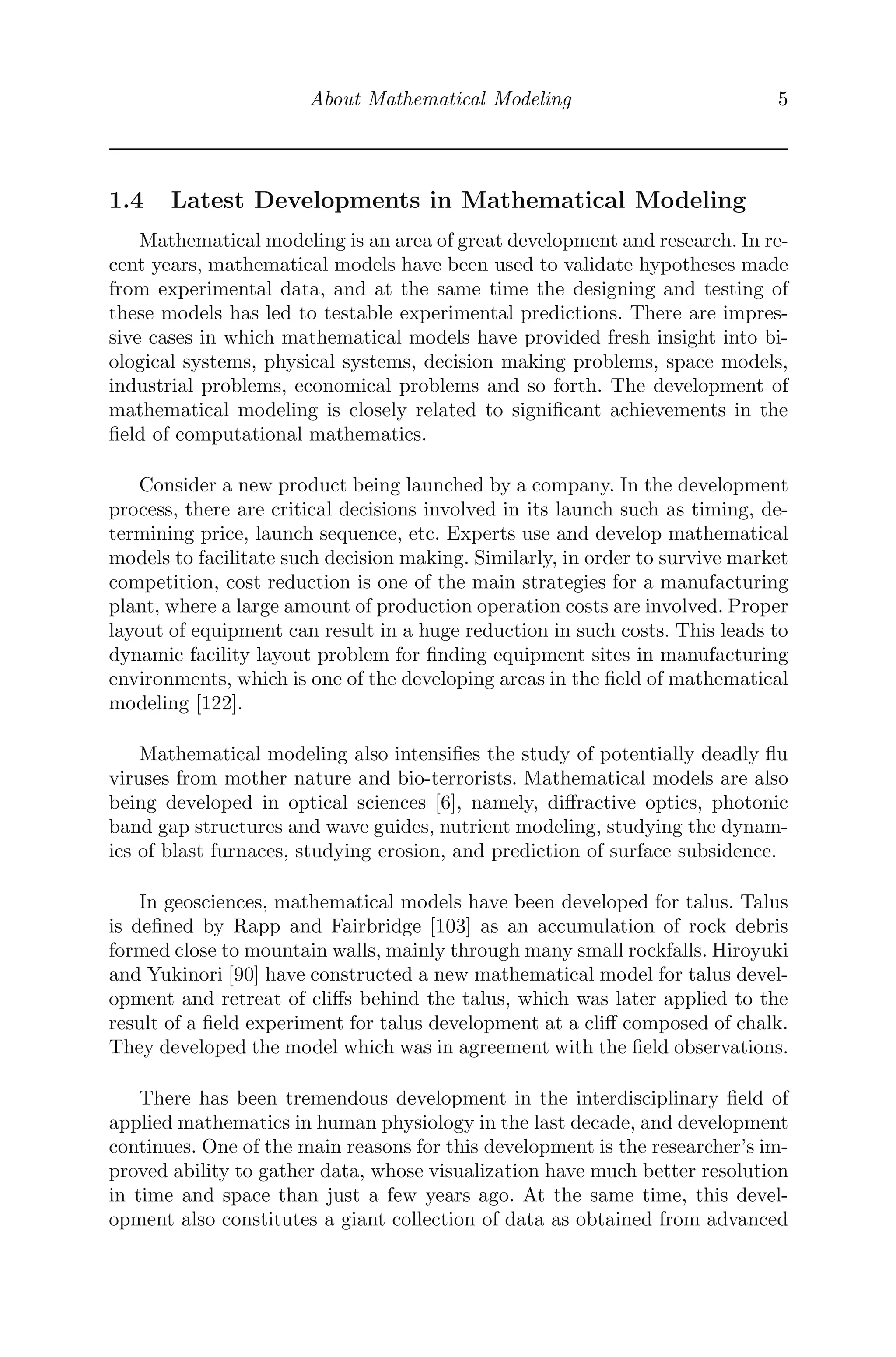 About Mathematical Modeling 5
1.4 Latest Developments in Mathematical Modeling
Mathematical modeling is an area of great development and research. In re-
cent years, mathematical models have been used to validate hypotheses made
from experimental data, and at the same time the designing and testing of
these models has led to testable experimental predictions. There are impres-
sive cases in which mathematical models have provided fresh insight into bi-
ological systems, physical systems, decision making problems, space models,
industrial problems, economical problems and so forth. The development of
mathematical modeling is closely related to signiﬁcant achievements in the
ﬁeld of computational mathematics.
Consider a new product being launched by a company. In the development
process, there are critical decisions involved in its launch such as timing, de-
termining price, launch sequence, etc. Experts use and develop mathematical
models to facilitate such decision making. Similarly, in order to survive market
competition, cost reduction is one of the main strategies for a manufacturing
plant, where a large amount of production operation costs are involved. Proper
layout of equipment can result in a huge reduction in such costs. This leads to
dynamic facility layout problem for ﬁnding equipment sites in manufacturing
environments, which is one of the developing areas in the ﬁeld of mathematical
modeling [122].
Mathematical modeling also intensiﬁes the study of potentially deadly ﬂu
viruses from mother nature and bio-terrorists. Mathematical models are also
being developed in optical sciences [6], namely, diﬀractive optics, photonic
band gap structures and wave guides, nutrient modeling, studying the dynam-
ics of blast furnaces, studying erosion, and prediction of surface subsidence.
In geosciences, mathematical models have been developed for talus. Talus
is deﬁned by Rapp and Fairbridge [103] as an accumulation of rock debris
formed close to mountain walls, mainly through many small rockfalls. Hiroyuki
and Yukinori [90] have constructed a new mathematical model for talus devel-
opment and retreat of cliﬀs behind the talus, which was later applied to the
result of a ﬁeld experiment for talus development at a cliﬀ composed of chalk.
They developed the model which was in agreement with the ﬁeld observations.
There has been tremendous development in the interdisciplinary ﬁeld of
applied mathematics in human physiology in the last decade, and development
continues. One of the main reasons for this development is the researcher’s im-
proved ability to gather data, whose visualization have much better resolution
in time and space than just a few years ago. At the same time, this devel-
opment also constitutes a giant collection of data as obtained from advanced
 
