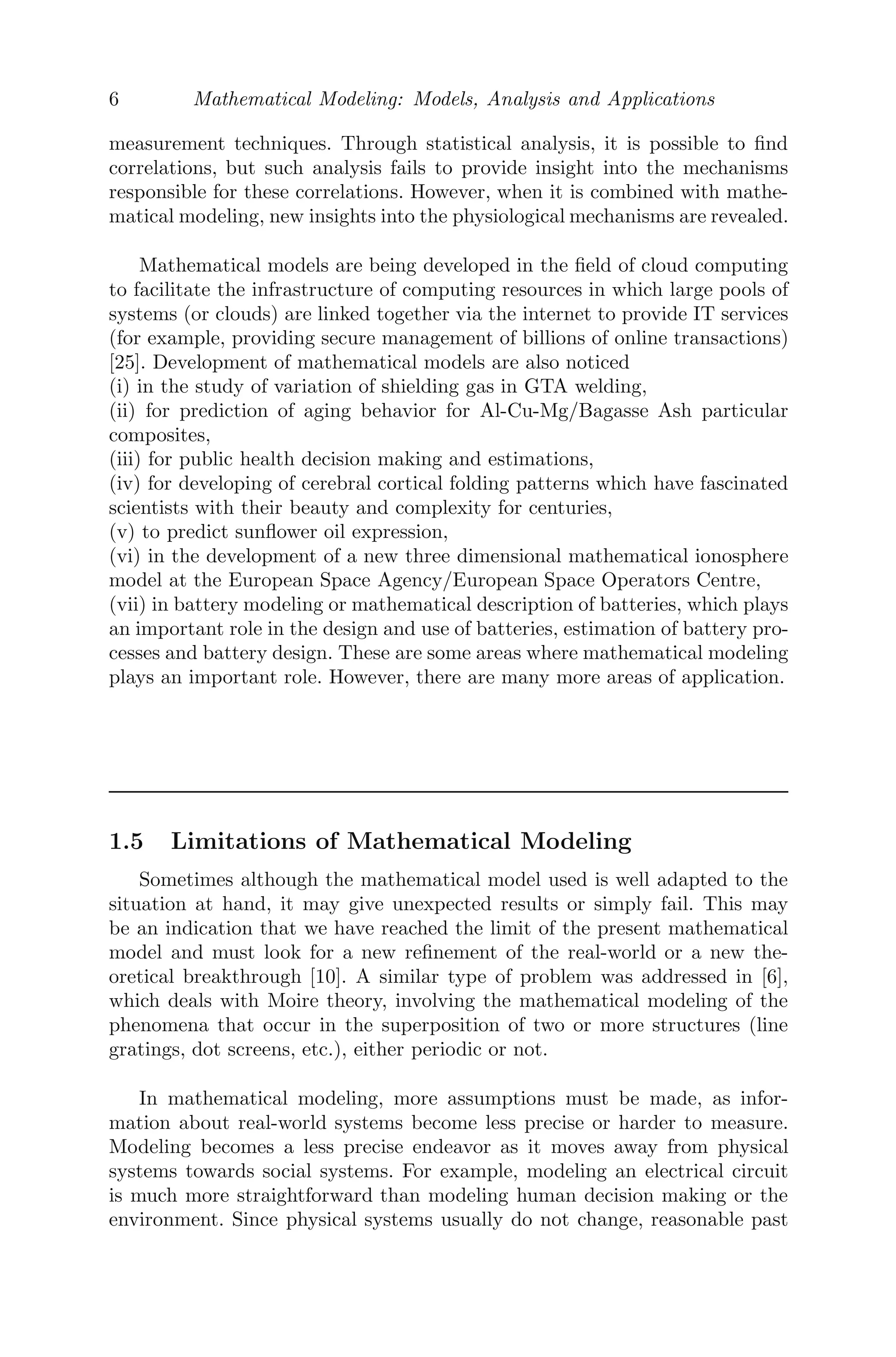 6 Mathematical Modeling: Models, Analysis and Applications
measurement techniques. Through statistical analysis, it is possible to ﬁnd
correlations, but such analysis fails to provide insight into the mechanisms
responsible for these correlations. However, when it is combined with mathe-
matical modeling, new insights into the physiological mechanisms are revealed.
Mathematical models are being developed in the ﬁeld of cloud computing
to facilitate the infrastructure of computing resources in which large pools of
systems (or clouds) are linked together via the internet to provide IT services
(for example, providing secure management of billions of online transactions)
[25]. Development of mathematical models are also noticed
(i) in the study of variation of shielding gas in GTA welding,
(ii) for prediction of aging behavior for Al-Cu-Mg/Bagasse Ash particular
composites,
(iii) for public health decision making and estimations,
(iv) for developing of cerebral cortical folding patterns which have fascinated
scientists with their beauty and complexity for centuries,
(v) to predict sunﬂower oil expression,
(vi) in the development of a new three dimensional mathematical ionosphere
model at the European Space Agency/European Space Operators Centre,
(vii) in battery modeling or mathematical description of batteries, which plays
an important role in the design and use of batteries, estimation of battery pro-
cesses and battery design. These are some areas where mathematical modeling
plays an important role. However, there are many more areas of application.
1.5 Limitations of Mathematical Modeling
Sometimes although the mathematical model used is well adapted to the
situation at hand, it may give unexpected results or simply fail. This may
be an indication that we have reached the limit of the present mathematical
model and must look for a new reﬁnement of the real-world or a new the-
oretical breakthrough [10]. A similar type of problem was addressed in [6],
which deals with Moire theory, involving the mathematical modeling of the
phenomena that occur in the superposition of two or more structures (line
gratings, dot screens, etc.), either periodic or not.
In mathematical modeling, more assumptions must be made, as infor-
mation about real-world systems become less precise or harder to measure.
Modeling becomes a less precise endeavor as it moves away from physical
systems towards social systems. For example, modeling an electrical circuit
is much more straightforward than modeling human decision making or the
environment. Since physical systems usually do not change, reasonable past
 
