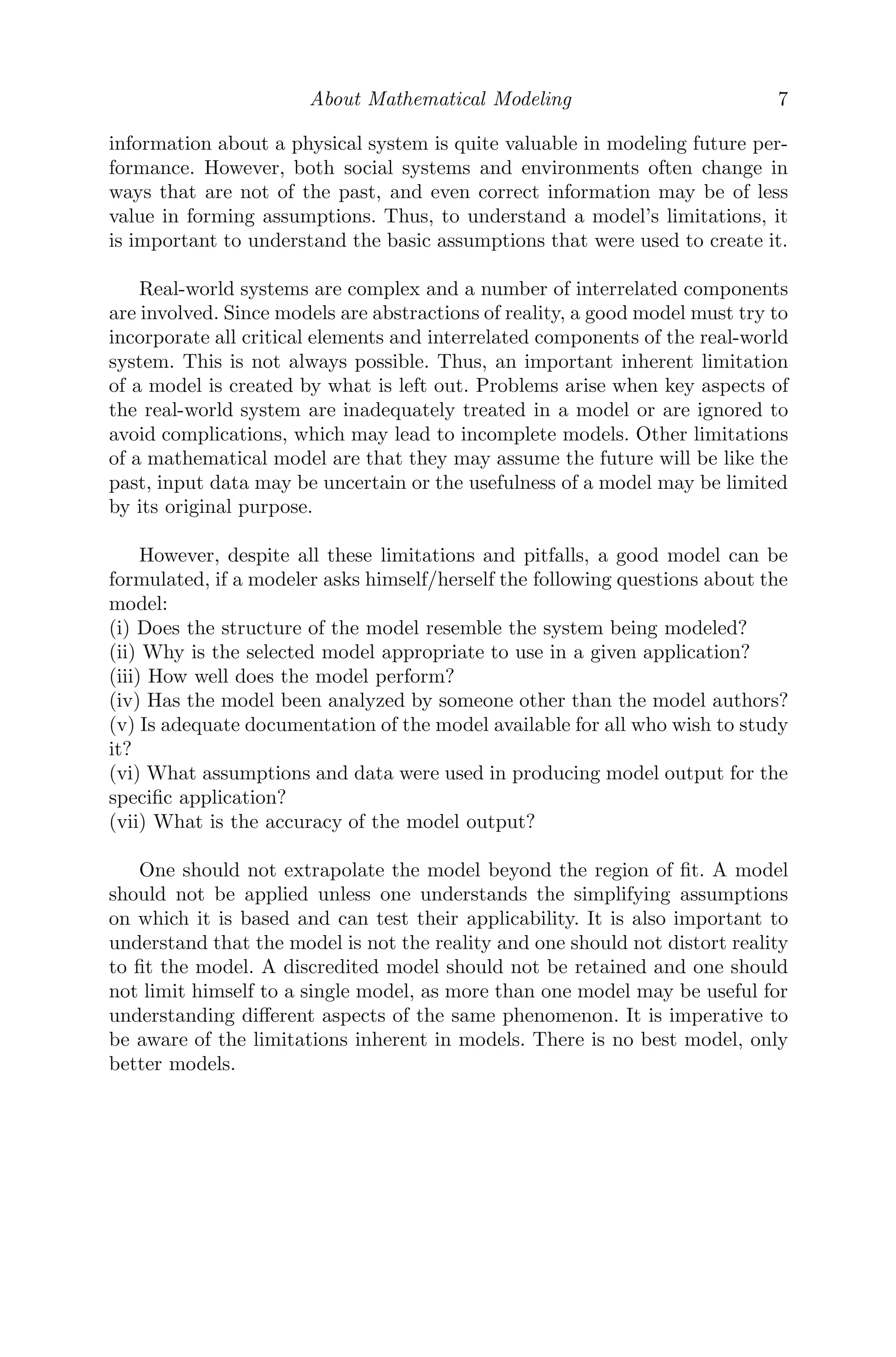 About Mathematical Modeling 7
information about a physical system is quite valuable in modeling future per-
formance. However, both social systems and environments often change in
ways that are not of the past, and even correct information may be of less
value in forming assumptions. Thus, to understand a model’s limitations, it
is important to understand the basic assumptions that were used to create it.
Real-world systems are complex and a number of interrelated components
are involved. Since models are abstractions of reality, a good model must try to
incorporate all critical elements and interrelated components of the real-world
system. This is not always possible. Thus, an important inherent limitation
of a model is created by what is left out. Problems arise when key aspects of
the real-world system are inadequately treated in a model or are ignored to
avoid complications, which may lead to incomplete models. Other limitations
of a mathematical model are that they may assume the future will be like the
past, input data may be uncertain or the usefulness of a model may be limited
by its original purpose.
However, despite all these limitations and pitfalls, a good model can be
formulated, if a modeler asks himself/herself the following questions about the
model:
(i) Does the structure of the model resemble the system being modeled?
(ii) Why is the selected model appropriate to use in a given application?
(iii) How well does the model perform?
(iv) Has the model been analyzed by someone other than the model authors?
(v) Is adequate documentation of the model available for all who wish to study
it?
(vi) What assumptions and data were used in producing model output for the
speciﬁc application?
(vii) What is the accuracy of the model output?
One should not extrapolate the model beyond the region of ﬁt. A model
should not be applied unless one understands the simplifying assumptions
on which it is based and can test their applicability. It is also important to
understand that the model is not the reality and one should not distort reality
to ﬁt the model. A discredited model should not be retained and one should
not limit himself to a single model, as more than one model may be useful for
understanding diﬀerent aspects of the same phenomenon. It is imperative to
be aware of the limitations inherent in models. There is no best model, only
better models.
 