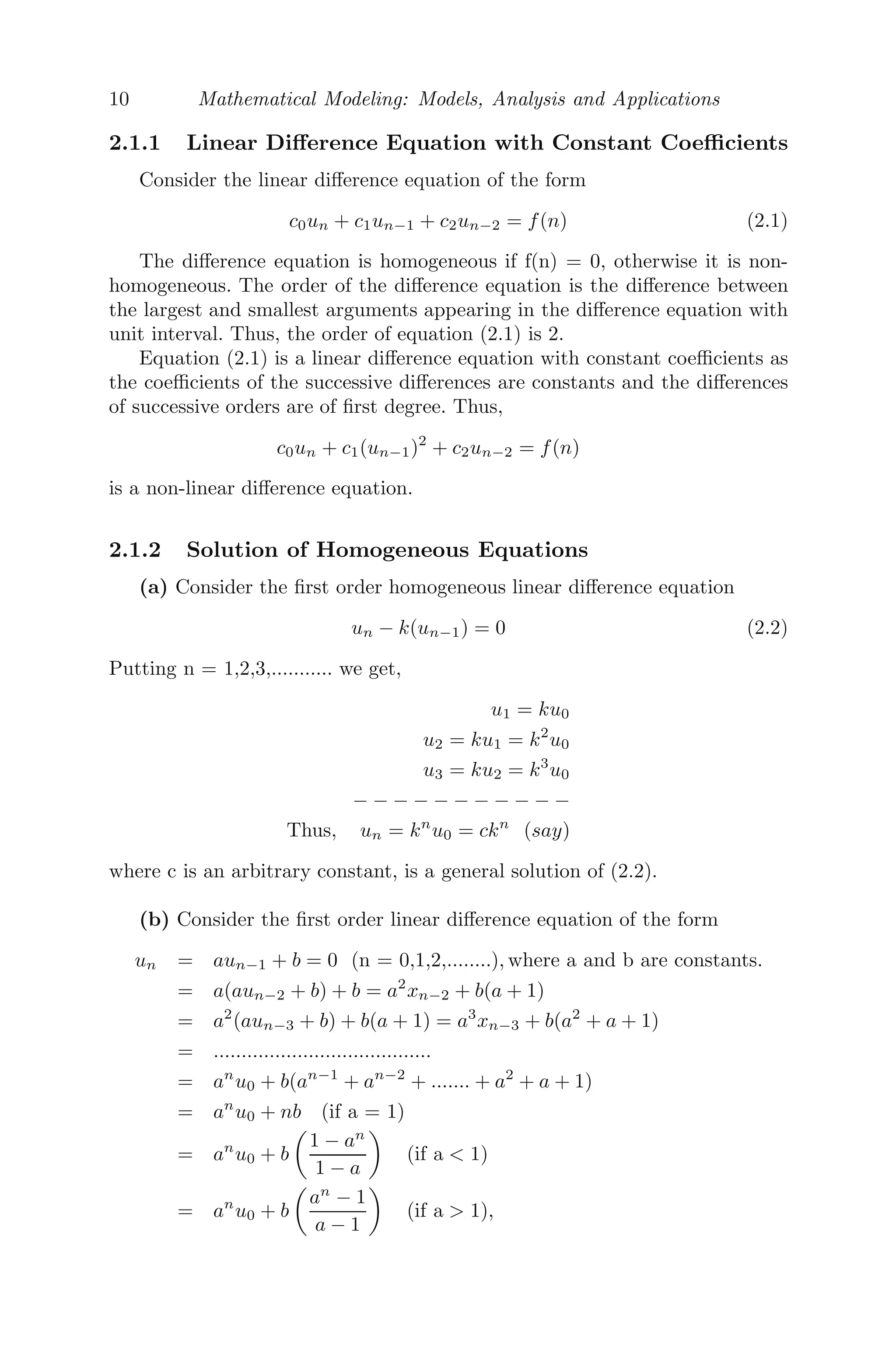 10 Mathematical Modeling: Models, Analysis and Applications
2.1.1 Linear Diﬀerence Equation with Constant Coeﬃcients
Consider the linear diﬀerence equation of the form
c0un + c1un−1 + c2un−2 = f(n) (2.1)
The diﬀerence equation is homogeneous if f(n) = 0, otherwise it is non-
homogeneous. The order of the diﬀerence equation is the diﬀerence between
the largest and smallest arguments appearing in the diﬀerence equation with
unit interval. Thus, the order of equation (2.1) is 2.
Equation (2.1) is a linear diﬀerence equation with constant coeﬃcients as
the coeﬃcients of the successive diﬀerences are constants and the diﬀerences
of successive orders are of ﬁrst degree. Thus,
c0un + c1(un−1)2
+ c2un−2 = f(n)
is a non-linear diﬀerence equation.
2.1.2 Solution of Homogeneous Equations
(a) Consider the ﬁrst order homogeneous linear diﬀerence equation
un − k(un−1) = 0 (2.2)
Putting n = 1,2,3,........... we get,
u1 = ku0
u2 = ku1 = k2
u0
u3 = ku2 = k3
u0
− − − − − − − − − − −
Thus, un = kn
u0 = ckn
(say)
where c is an arbitrary constant, is a general solution of (2.2).
(b) Consider the ﬁrst order linear diﬀerence equation of the form
un = aun−1 + b = 0 (n = 0,1,2,........), where a and b are constants.
= a(aun−2 + b) + b = a2
xn−2 + b(a + 1)
= a2
(aun−3 + b) + b(a + 1) = a3
xn−3 + b(a2
+ a + 1)
= .......................................
= an
u0 + b(an−1
+ an−2
+ ....... + a2
+ a + 1)
= an
u0 + nb (if a = 1)
= an
u0 + b

1 − an
1 − a

(if a  1)
= an
u0 + b

an
− 1
a − 1

(if a  1),
 
