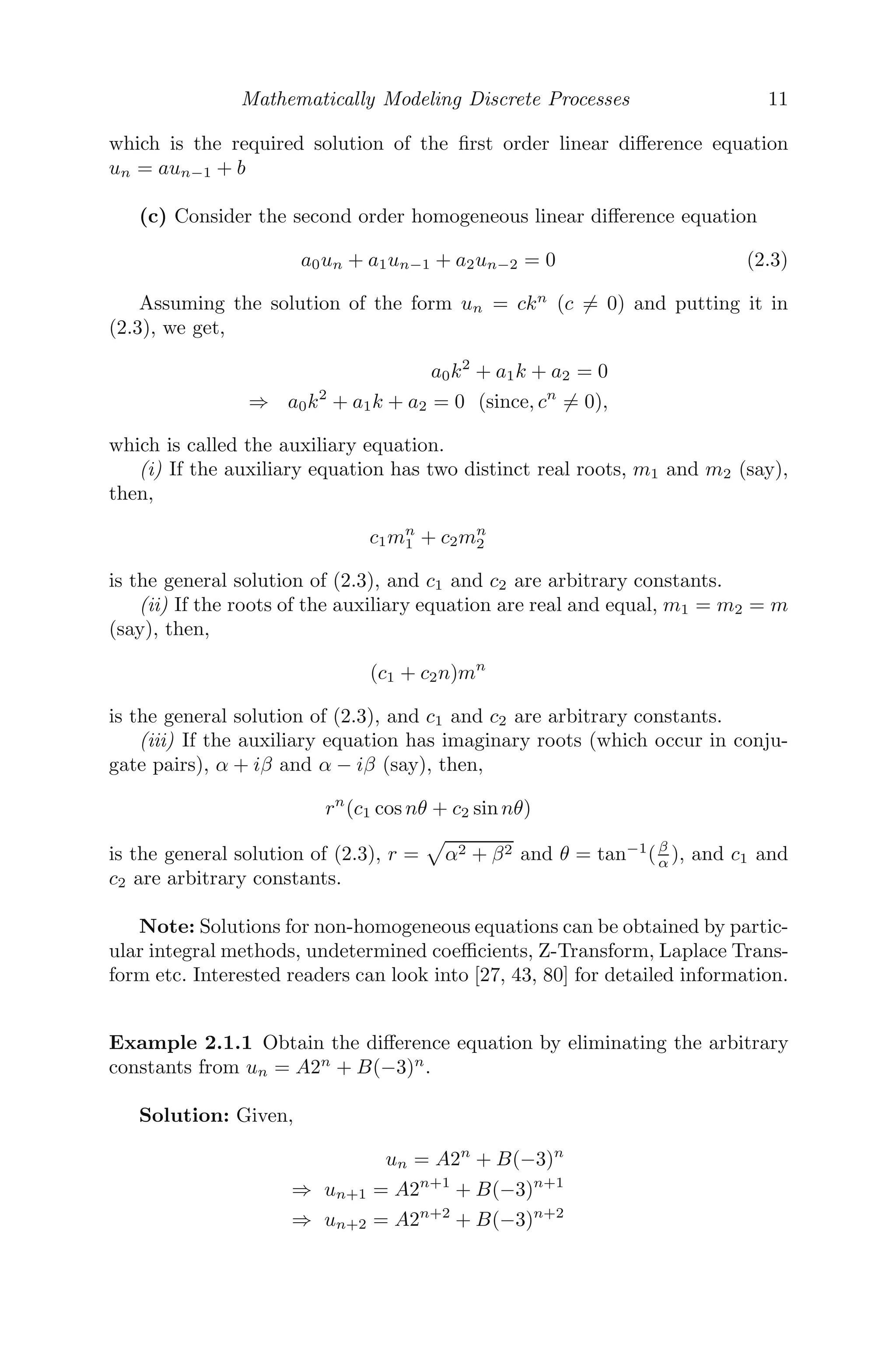 Mathematically Modeling Discrete Processes 11
which is the required solution of the ﬁrst order linear diﬀerence equation
un = aun−1 + b
(c) Consider the second order homogeneous linear diﬀerence equation
a0un + a1un−1 + a2un−2 = 0 (2.3)
Assuming the solution of the form un = ckn
(c = 0) and putting it in
(2.3), we get,
a0k2
+ a1k + a2 = 0
⇒ a0k2
+ a1k + a2 = 0 (since, cn
= 0),
which is called the auxiliary equation.
(i) If the auxiliary equation has two distinct real roots, m1 and m2 (say),
then,
c1mn
1 + c2mn
2
is the general solution of (2.3), and c1 and c2 are arbitrary constants.
(ii) If the roots of the auxiliary equation are real and equal, m1 = m2 = m
(say), then,
(c1 + c2n)mn
is the general solution of (2.3), and c1 and c2 are arbitrary constants.
(iii) If the auxiliary equation has imaginary roots (which occur in conju-
gate pairs), α + iβ and α − iβ (say), then,
rn
(c1 cos nθ + c2 sin nθ)
is the general solution of (2.3), r =

α2 + β2 and θ = tan−1
(β
α ), and c1 and
c2 are arbitrary constants.
Note: Solutions for non-homogeneous equations can be obtained by partic-
ular integral methods, undetermined coeﬃcients, Z-Transform, Laplace Trans-
form etc. Interested readers can look into [27, 43, 80] for detailed information.
Example 2.1.1 Obtain the diﬀerence equation by eliminating the arbitrary
constants from un = A2n
+ B(−3)n
.
Solution: Given,
un = A2n
+ B(−3)n
⇒ un+1 = A2n+1
+ B(−3)n+1
⇒ un+2 = A2n+2
+ B(−3)n+2
 