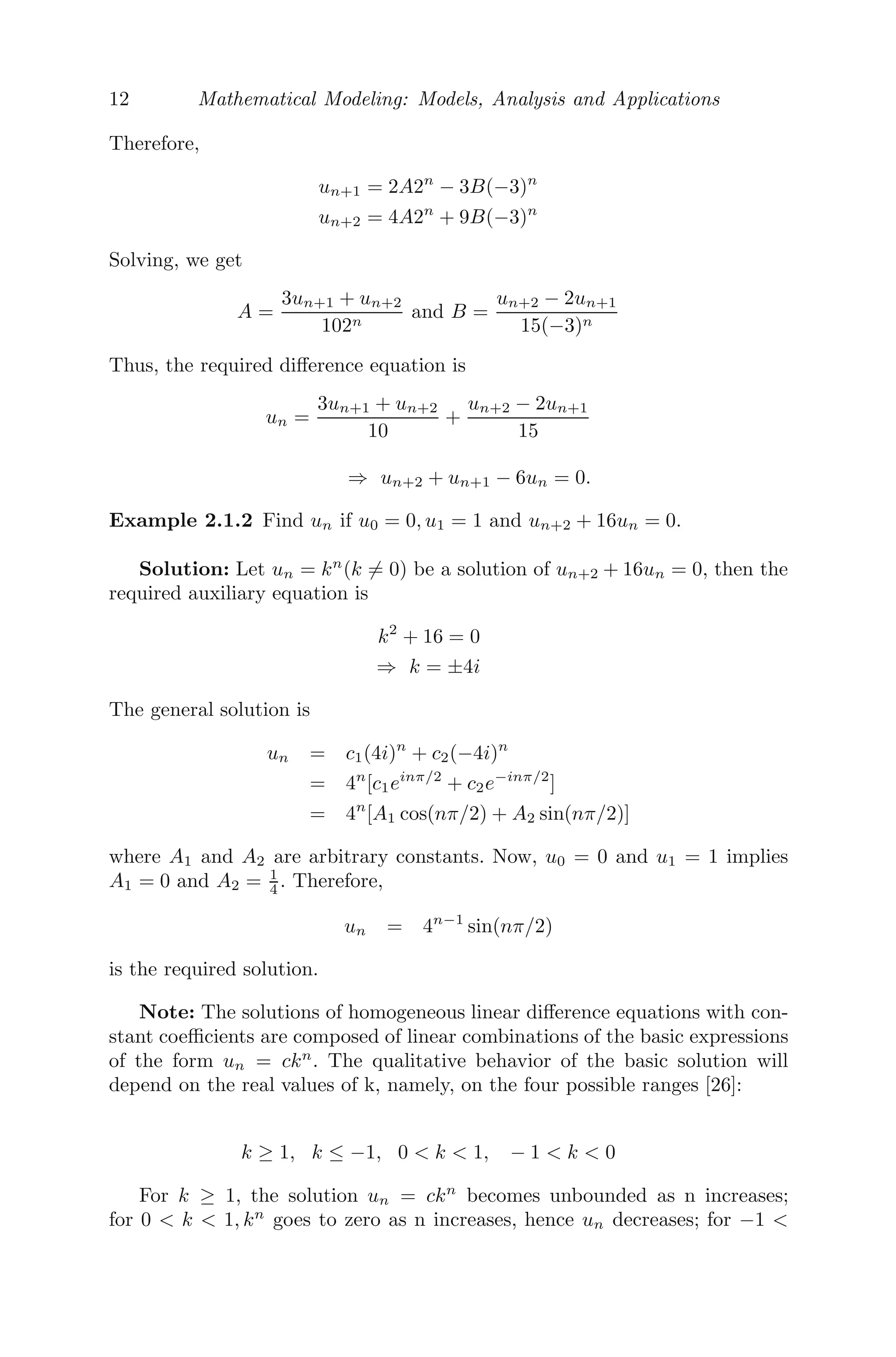 12 Mathematical Modeling: Models, Analysis and Applications
Therefore,
un+1 = 2A2n
− 3B(−3)n
un+2 = 4A2n
+ 9B(−3)n
Solving, we get
A =
3un+1 + un+2
102n
and B =
un+2 − 2un+1
15(−3)n
Thus, the required diﬀerence equation is
un =
3un+1 + un+2
10
+
un+2 − 2un+1
15
⇒ un+2 + un+1 − 6un = 0.
Example 2.1.2 Find un if u0 = 0, u1 = 1 and un+2 + 16un = 0.
Solution: Let un = kn
(k = 0) be a solution of un+2 + 16un = 0, then the
required auxiliary equation is
k2
+ 16 = 0
⇒ k = ±4i
The general solution is
un = c1(4i)n
+ c2(−4i)n
= 4n
[c1einπ/2
+ c2e−inπ/2
]
= 4n
[A1 cos(nπ/2) + A2 sin(nπ/2)]
where A1 and A2 are arbitrary constants. Now, u0 = 0 and u1 = 1 implies
A1 = 0 and A2 = 1
4 . Therefore,
un = 4n−1
sin(nπ/2)
is the required solution.
Note: The solutions of homogeneous linear diﬀerence equations with con-
stant coeﬃcients are composed of linear combinations of the basic expressions
of the form un = ckn
. The qualitative behavior of the basic solution will
depend on the real values of k, namely, on the four possible ranges [26]:
k ≥ 1, k ≤ −1, 0  k  1, − 1  k  0
For k ≥ 1, the solution un = ckn
becomes unbounded as n increases;
for 0  k  1, kn
goes to zero as n increases, hence un decreases; for −1 
 