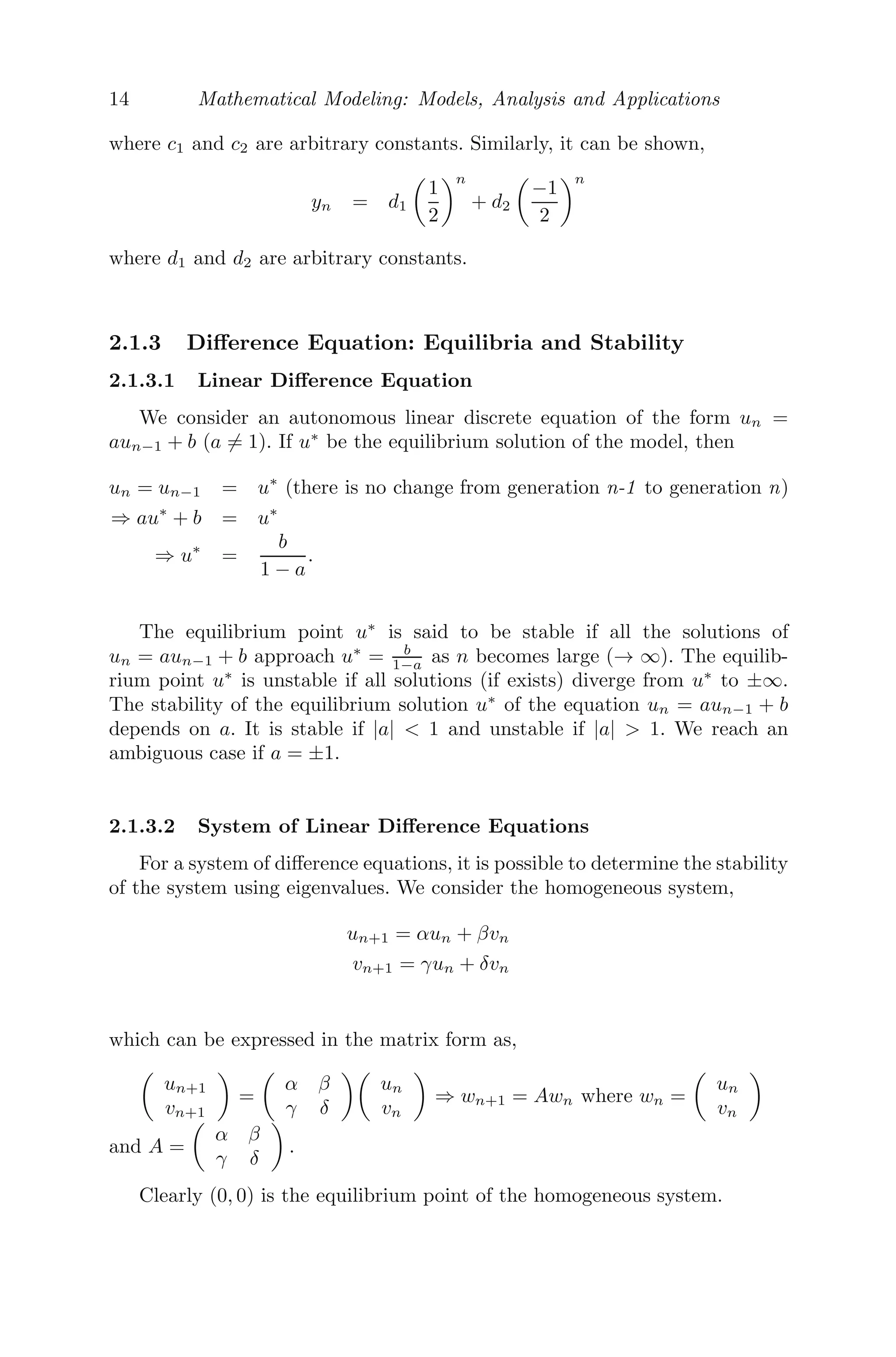 14 Mathematical Modeling: Models, Analysis and Applications
where c1 and c2 are arbitrary constants. Similarly, it can be shown,
yn = d1

1
2
n
+ d2

−1
2
n
where d1 and d2 are arbitrary constants.
2.1.3 Diﬀerence Equation: Equilibria and Stability
2.1.3.1 Linear Diﬀerence Equation
We consider an autonomous linear discrete equation of the form un =
aun−1 + b (a = 1). If u∗
be the equilibrium solution of the model, then
un = un−1 = u∗
(there is no change from generation n-1 to generation n)
⇒ au∗
+ b = u∗
⇒ u∗
=
b
1 − a
.
The equilibrium point u∗
is said to be stable if all the solutions of
un = aun−1 + b approach u∗
= b
1−a as n becomes large (→ ∞). The equilib-
rium point u∗
is unstable if all solutions (if exists) diverge from u∗
to ±∞.
The stability of the equilibrium solution u∗
of the equation un = aun−1 + b
depends on a. It is stable if |a|  1 and unstable if |a|  1. We reach an
ambiguous case if a = ±1.
2.1.3.2 System of Linear Diﬀerence Equations
For a system of diﬀerence equations, it is possible to determine the stability
of the system using eigenvalues. We consider the homogeneous system,
un+1 = αun + βvn
vn+1 = γun + δvn
which can be expressed in the matrix form as,

un+1
vn+1

=

α β
γ δ

un
vn

⇒ wn+1 = Awn where wn =

un
vn

and A =

α β
γ δ

.
Clearly (0, 0) is the equilibrium point of the homogeneous system.
 