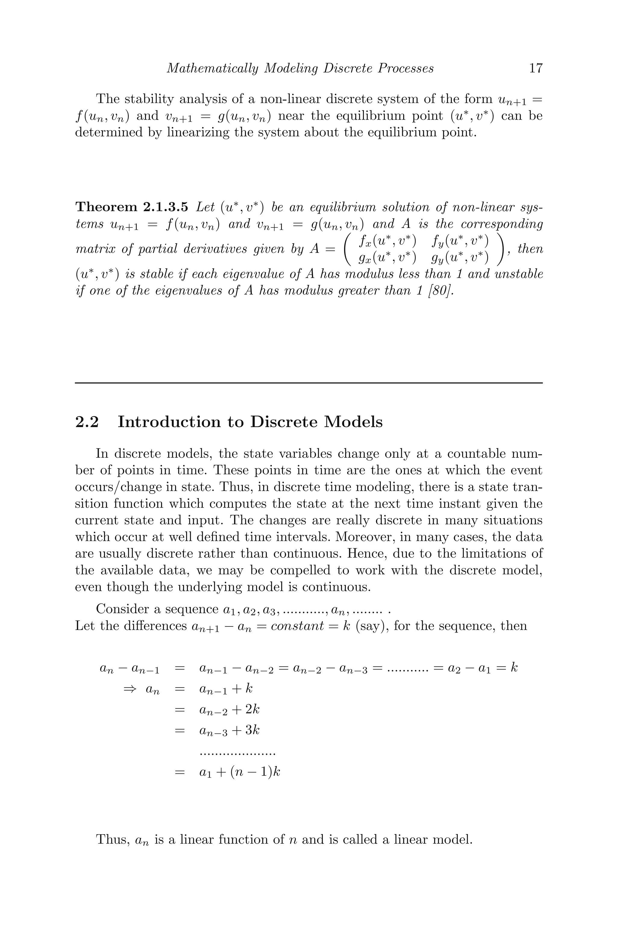 Mathematically Modeling Discrete Processes 17
The stability analysis of a non-linear discrete system of the form un+1 =
f(un, vn) and vn+1 = g(un, vn) near the equilibrium point (u∗
, v∗
) can be
determined by linearizing the system about the equilibrium point.
Theorem 2.1.3.5 Let (u∗
, v∗
) be an equilibrium solution of non-linear sys-
tems un+1 = f(un, vn) and vn+1 = g(un, vn) and A is the corresponding
matrix of partial derivatives given by A =

fx(u∗
, v∗
) fy(u∗
, v∗
)
gx(u∗
, v∗
) gy(u∗
, v∗
)

, then
(u∗
, v∗
) is stable if each eigenvalue of A has modulus less than 1 and unstable
if one of the eigenvalues of A has modulus greater than 1 [80].
2.2 Introduction to Discrete Models
In discrete models, the state variables change only at a countable num-
ber of points in time. These points in time are the ones at which the event
occurs/change in state. Thus, in discrete time modeling, there is a state tran-
sition function which computes the state at the next time instant given the
current state and input. The changes are really discrete in many situations
which occur at well deﬁned time intervals. Moreover, in many cases, the data
are usually discrete rather than continuous. Hence, due to the limitations of
the available data, we may be compelled to work with the discrete model,
even though the underlying model is continuous.
Consider a sequence a1, a2, a3, ..........., an, ........ .
Let the diﬀerences an+1 − an = constant = k (say), for the sequence, then
an − an−1 = an−1 − an−2 = an−2 − an−3 = ........... = a2 − a1 = k
⇒ an = an−1 + k
= an−2 + 2k
= an−3 + 3k
....................
= a1 + (n − 1)k
Thus, an is a linear function of n and is called a linear model.
 