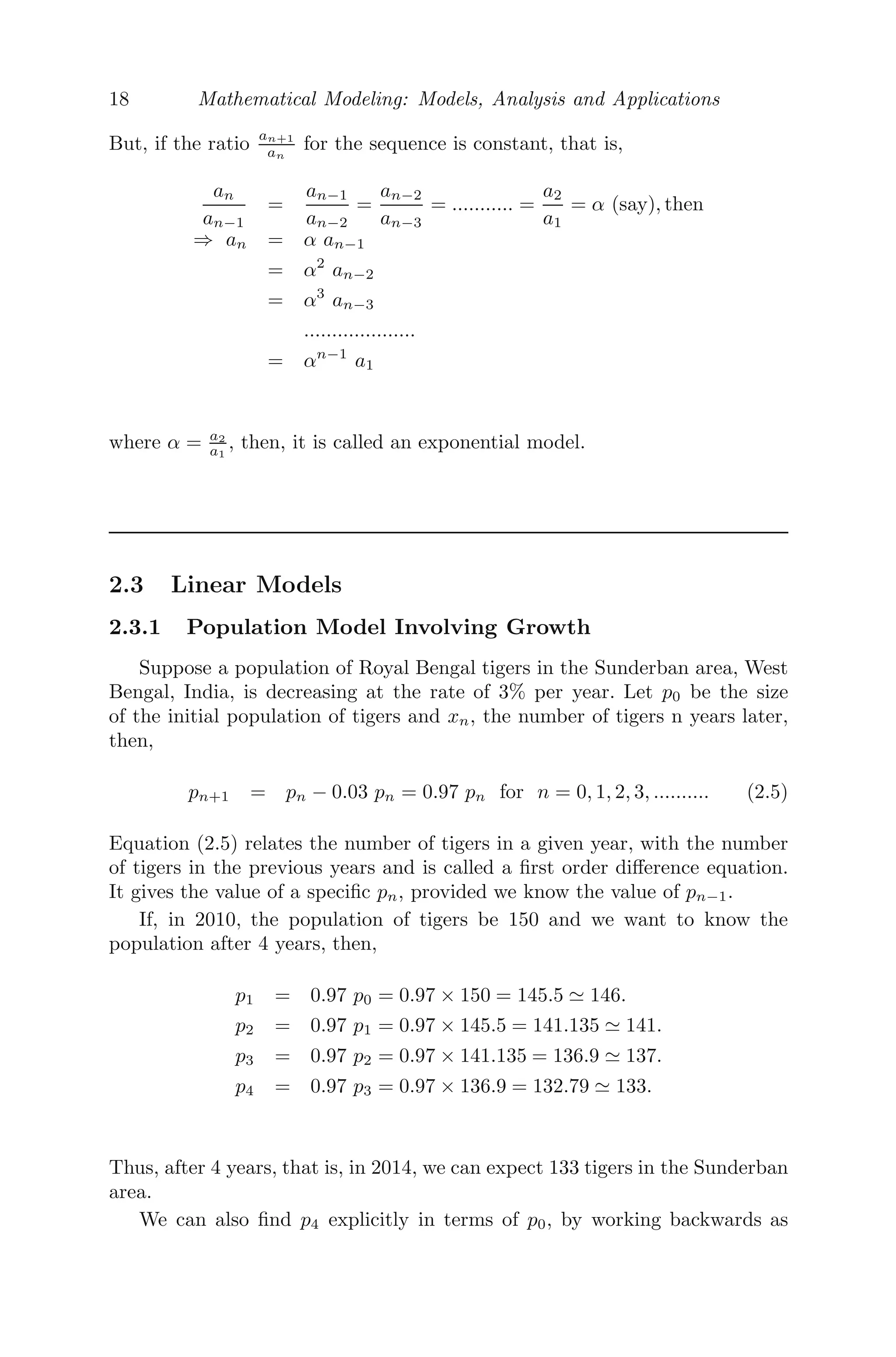18 Mathematical Modeling: Models, Analysis and Applications
But, if the ratio an+1
an
for the sequence is constant, that is,
an
an−1
=
an−1
an−2
=
an−2
an−3
= ........... =
a2
a1
= α (say), then
⇒ an = α an−1
= α2
an−2
= α3
an−3
....................
= αn−1
a1
where α = a2
a1
, then, it is called an exponential model.
2.3 Linear Models
2.3.1 Population Model Involving Growth
Suppose a population of Royal Bengal tigers in the Sunderban area, West
Bengal, India, is decreasing at the rate of 3% per year. Let p0 be the size
of the initial population of tigers and xn, the number of tigers n years later,
then,
pn+1 = pn − 0.03 pn = 0.97 pn for n = 0, 1, 2, 3, .......... (2.5)
Equation (2.5) relates the number of tigers in a given year, with the number
of tigers in the previous years and is called a ﬁrst order diﬀerence equation.
It gives the value of a speciﬁc pn, provided we know the value of pn−1.
If, in 2010, the population of tigers be 150 and we want to know the
population after 4 years, then,
p1 = 0.97 p0 = 0.97 × 150 = 145.5 	 146.
p2 = 0.97 p1 = 0.97 × 145.5 = 141.135 	 141.
p3 = 0.97 p2 = 0.97 × 141.135 = 136.9 	 137.
p4 = 0.97 p3 = 0.97 × 136.9 = 132.79 	 133.
Thus, after 4 years, that is, in 2014, we can expect 133 tigers in the Sunderban
area.
We can also ﬁnd p4 explicitly in terms of p0, by working backwards as
 