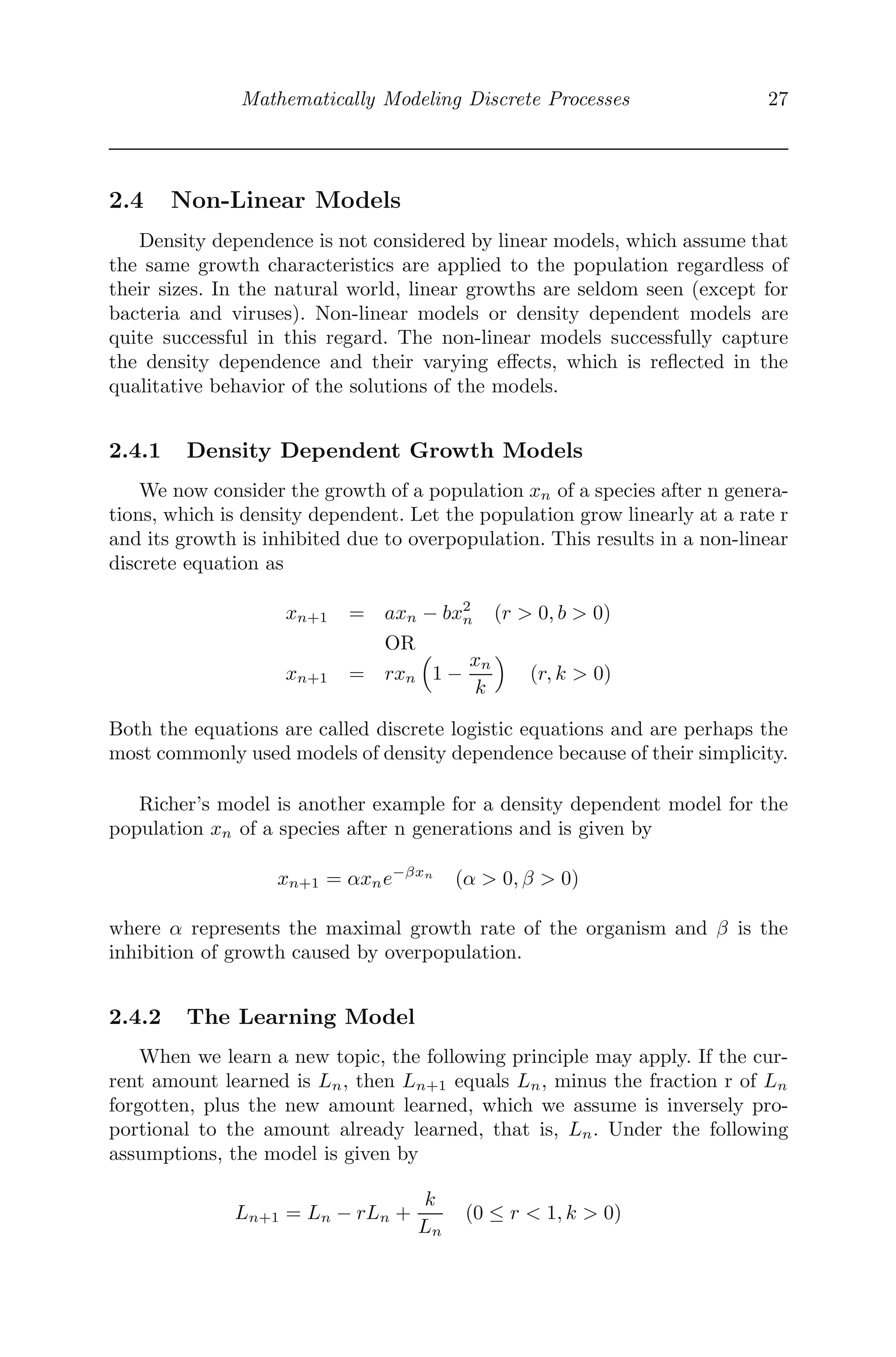 Mathematically Modeling Discrete Processes 27
2.4 Non-Linear Models
Density dependence is not considered by linear models, which assume that
the same growth characteristics are applied to the population regardless of
their sizes. In the natural world, linear growths are seldom seen (except for
bacteria and viruses). Non-linear models or density dependent models are
quite successful in this regard. The non-linear models successfully capture
the density dependence and their varying eﬀects, which is reﬂected in the
qualitative behavior of the solutions of the models.
2.4.1 Density Dependent Growth Models
We now consider the growth of a population xn of a species after n genera-
tions, which is density dependent. Let the population grow linearly at a rate r
and its growth is inhibited due to overpopulation. This results in a non-linear
discrete equation as
xn+1 = axn − bx2
n (r  0, b  0)
OR
xn+1 = rxn
	
1 −
xn
k


(r, k  0)
Both the equations are called discrete logistic equations and are perhaps the
most commonly used models of density dependence because of their simplicity.
Richer’s model is another example for a density dependent model for the
population xn of a species after n generations and is given by
xn+1 = αxne−βxn
(α  0, β  0)
where α represents the maximal growth rate of the organism and β is the
inhibition of growth caused by overpopulation.
2.4.2 The Learning Model
When we learn a new topic, the following principle may apply. If the cur-
rent amount learned is Ln, then Ln+1 equals Ln, minus the fraction r of Ln
forgotten, plus the new amount learned, which we assume is inversely pro-
portional to the amount already learned, that is, Ln. Under the following
assumptions, the model is given by
Ln+1 = Ln − rLn +
k
Ln
(0 ≤ r  1, k  0)
 
